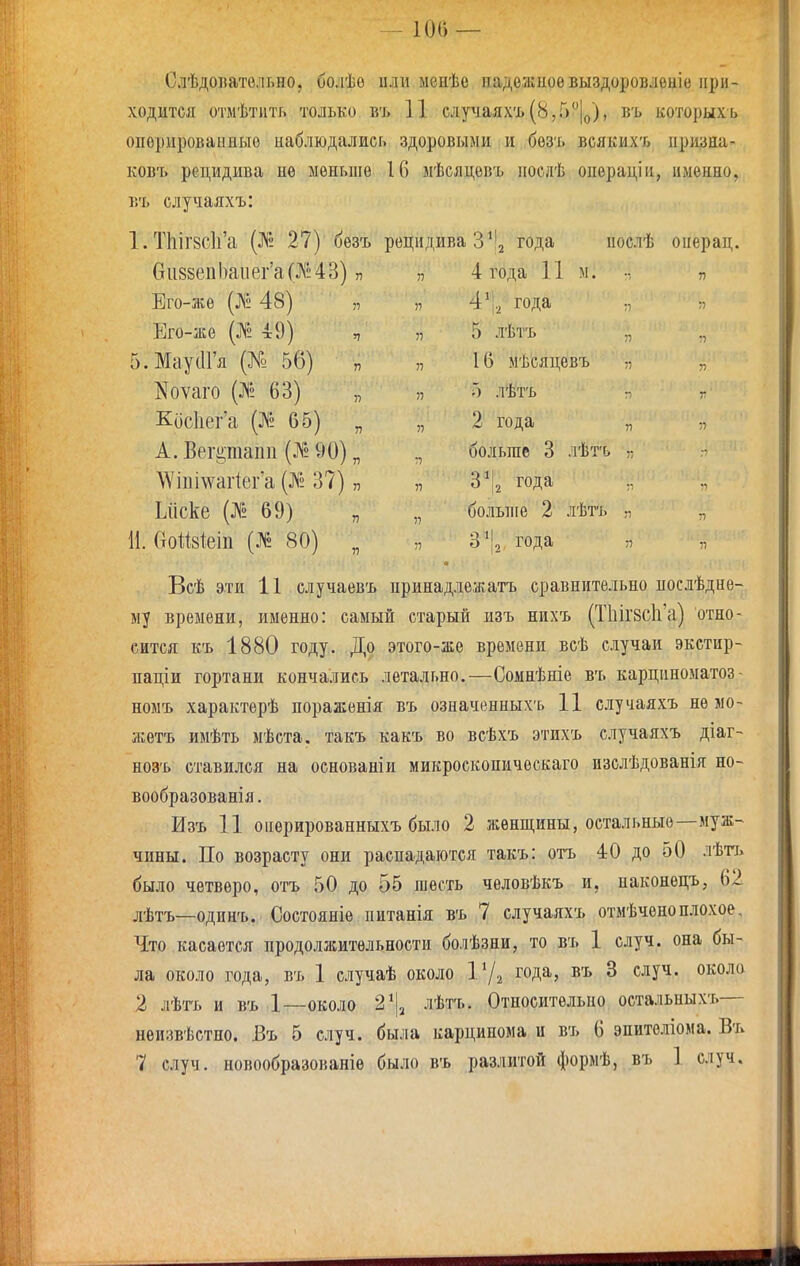 —100 — СлѣдоБательно, болѣѳ или менѣе иадожиоѳвыздоровлѳніе при- ходится отмѣтить только въ 11 случаяхъ(8,Г)|о), въ которыхь опорироваииыо наблюдались здоровыми и бѳзъ всякихъ призна- ковъ рецидива нѳ меньше 16 мѣсяцевъ послѣ опѳрацін, именно, въ случаяхъ: 1. Т1ііГ8с]і'а (]\! 27) безъ рецидива З^'^ года нослѣ онерац. и118йс11І)а1161 сЦ^>-4о] п п 4 года і і м. ••, п Лііо-діо I^ѵ^ -±о і я У) |.^ хода 37 Его-же 49) )1 5 ЛѢТЪ ., 5.МаусІГя (№ 56) „ 16 мѣсяцевъ „ Коѵаго (№ 63) 57 5 лѣтъ г, г Кис1іег'а (^2 65) „ 37 2 года „ А. Вегріаііп (12 90) „ :7 больше 3 ЛѢТ'С> :- \Ѵіпі\ѵаг1еГа (№ 37) „ 3^2 года Ьііске (№ 69) 37 больніе 2 лѣтъ „ И. СтоШеіп (№ 80) „ 37 3*2 года 37 37 Всѣ эти 11 случаевъ принадлежатъ сравнительно послѣдне- му времени, именно: самый старый изъ нихъ (Т1ііГ8СІі'а) отно- сится къ 1880 году. До этого-же времени всѣ случаи экстир- паціи гортани кончались летально.—Сомнѣніе въ карщіноматоз- номъ характерѣ пораженія въ означенныхъ 11 случаяхъ не мо- жетъ имѣть мѣста. такъ какъ во всѣхъ этихъ случаяхъ діаг- нозъ ставился на основаніи микроскопическаго изслѣдованія но- вообразованія. Изъ 11 оиерированныхъ было 2 жѳнп],ины, остальные—муж- чины. По возрасту они распадаются такъ: отъ 4:0 до 50 лѣтъ было четверо, отъ 50 до 55 шесть человѣкъ и, паконецъ, 62 лѣтъ—одинъ. Состояніе питанія въ 7 случаяхъ отмѣченоплохое. Что касается продолжительности болѣзни, то въ 1 случ. она бы- ла около года, въ 1 случаѣ около года, въ 8 случ. около 2 лѣтъ и въ 1—около 2^І2 лѣтъ. Относительно остальныхъ— неизвѣстпо. Бъ 5 случ. была карцинома и въ 6 эпителіома. Въ