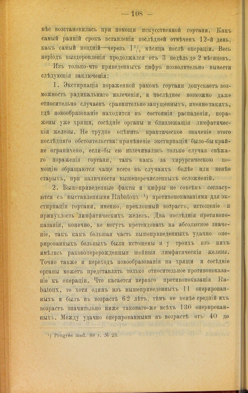 нѣо возстановилась ири помощи искусственной гортани. Какъ самый ранній срокъ ветавлѳнія иослѣднѳй отмѣчѳнъ 12-й день, какъ самый поздній—чѳрѳзъ ] 7-2 мѣсяца послѣ операціи. Весь пѳріодъ выздоровлѳнія продолжался отъ 3 недѣльдо 2 мѣсяцѳвъ. Изъ только-что приведенныхъ цифръ нозволитѳльно вывести слѣдующія заключѳнія: 1. Экстирпація пораженной ракомъ гортани допускаетъ воз- можность радикальнаго жзлечѳнія, и послѣднее возможно даже относительно случаѳвъ сравнительно заиущенныхъ, именно такихъ, гдѣ новообразованіѳ находится въ состояніи распадѳиія, пора- жены уже хрящи, сосѣдніѳ органы и близлежащія лимфатичес- кія железы. Не трудно оцѣнить практическое значеніе этого послѣдпяго обстоятельства: примѣненіо экстирпаціи было-быкрай- не ограничено, если-бы ею излечивались только случаи свѣжа- го поражѳнія гортани, такъ какъ за хирургическою по- ыощію обращаются чаще всего въ случаяхъ болѣе или менѣе старыхъ, при наличности выісеперечисленныхъ осложненій. 2. Вышеприведенные факты и цифры не совсѣмъ согласу- ются съ выставленными КаЬаІоііх противопоказаніями для эк- стирпаціп гортани, именно, преклонный воЗрастъ, истощеніѳ и припухлость лимфатичѳскихъ железъ. Два послѣднія гіротивопо- казанія, конечно, не могутъ претендовать на абсолютное значе- ніе, такъ какъ больлгая часть вышепривѳденныхъ удачно опѳ- рированныхъ больныхъ были истощены и у троихъ изъ нихъ имѣлись раковоітѳрерожденныя теиныя лимфатическія железы. Точно также и переходъ новообразованія на хрящи и сосѣдніе органы можетъ представлять только относительное протпвопоказа- ніѳ къ опѳраціи. Что касается перваго противопоказанія Еа- Ьаіоііх, то хотя одинъ изъ вышепривѳденныхъ П опорирован- ныхъ и былъ въ возрастѣ 62 лѣтъ, тѣмъ не менѣѳ срѳдній их'ь возрастъ значительно ниже таковаго-лсе всѣхъ 130 опорирован- ных'г.. Между удачно оперированными въ возрастѣ оѵъ 40 до ') Гѵо^гёз теа. 88 г. № 23.