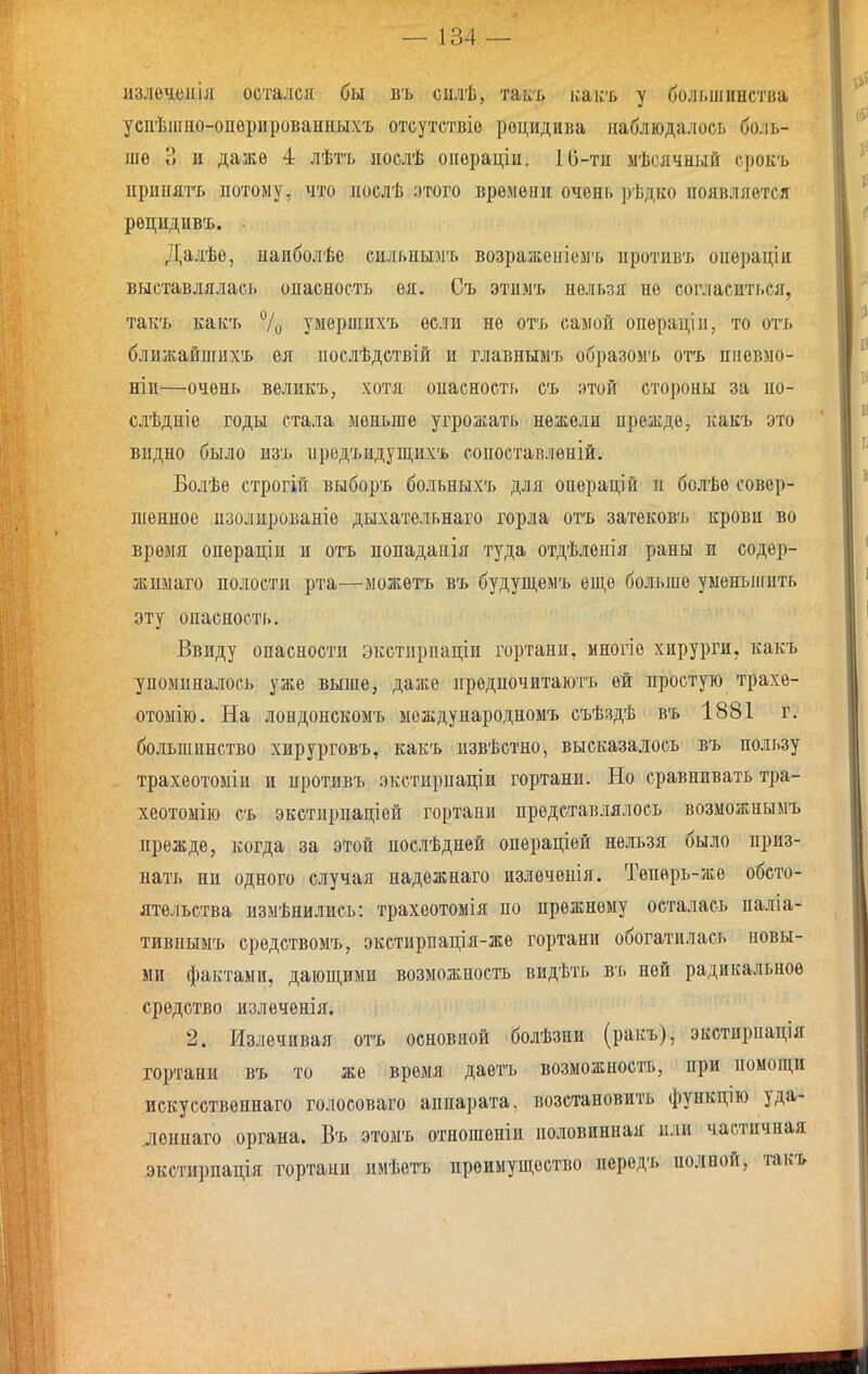 излѳчеиія остался бы въ силѣ, таісъ ісакъ у большинства успѣшно-опѳрированныхъ отсутствіо рецидива наблюдалось боль- ліѳ В и даже 4 лѣтъ яослѣ операціи. 10-ти ыѣсячный срокъ ириыят'ь потому, чю ііослѣ этого времени очень рѣдко появляется рецидивъ. . Далѣе, наиболѣе сильнымъ возражеиіемъ противъ операціи выставлялась опасность ея. Оъ этимъ нельзя не согласиться, такъ какъ 7о умѳрпіихъ если не отъ самой операціи, то отъ ближайшихъ ея послѣдствій и главнымъ образомъ отъ пневмо- ніи—очень вѳликъ, хотя опасность съ этой стороны за по- слѣдніе годы стала меньше угрожать нежели прежде, какъ это видно было изъ прѳдъидущихъ сопоставленій. Болѣѳ строгій выборъ больныхъ для операцій и болѣе совер- шенное пзолированіе дыхательнаго горла отъ затековъ крови во время операціи и отъ попаданія туда отдѣленія раны и содер- жиыаго полости рта—можетъ въ будущемъ еще больше уменыігпть эту опасность. Ввиду опасности экстирпаціи гортани, многіе хирурги, какъ упоминалось уже выше, даже предпочитаюгь ей простую трахе- отомію. На лондонскомъ международномъ съѣздѣ въ 1881 г. большинство хирурговъ, какъ извѣстно, высказалось въ пользу трахеотоміи и противъ экстирпаціи гортани. Но сравнивать тра- хеотомію съ экстирпаціей гортани представлялось возможнымъ прежде, когда за этой послѣдней операціѳй не.ііьзя было приз- нать ни одного случая иадежнаго излечеиія. Теперь-же обсто- ятельства измѣнились: трахеотомія по прежнему осталась паліа- тивнымъ средствомъ, экстнрпація-же гортани обогатилась новы- ми фактами, дающими возможность видѣть въ ней радикальное средство излечѳнія. 2. Излечивая отъ основной болѣзни (ракъ), экстирпація гортани въ то же время даетъ возможность, при помощи искусственнаго голосоваго аппарата, возстановить функцію уда- лѳннаго органа. Въ этоыъ отпошеніи половинная или частичная экстирпація гортаии имѣѳтъ преимущество иередъ полной, такъ