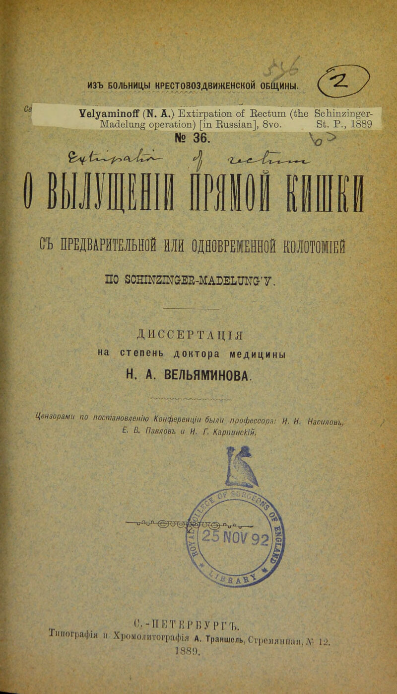 ИЗЪ БОЛЬНИЦ,Ы КРЕСТ0803ДВИЖЕНСК0Й ОБЩИНЫ. УеІуатіпоіГ (К. А.) Ехііграііоп о{ Еесіит (Ше ВсЬіпгіп^ег- , Ма(іе1ип§ орегаііоп) [іп Еиззіап], 8ѵо. 8ѣ. Р., 1889 № 36. \э> Ей. В СЪ ПРЕДВАРИТЕЛЬНОЙ ИЛИ ОДНОВРЕМЕННОЙ КОЛОТОМІЕЙ по зснINаINаЕI^-мА^Е^^Nа'У. ДИССЕРТАЦІЛ на степень доктора медицины Н. А. ВЕЛЬЯМИНОВА. Цензорами по паспшновлвнію Конфвренфі были профессора; И. И. Насиловь, Е. В, Птбегк и И. Г. Карпинскій, С.-ПКТМРВУРГ'Ь. ІииографЬ, „ Хік,молитографія А. Траншель, Стремтшая. Д: 1: 188!).