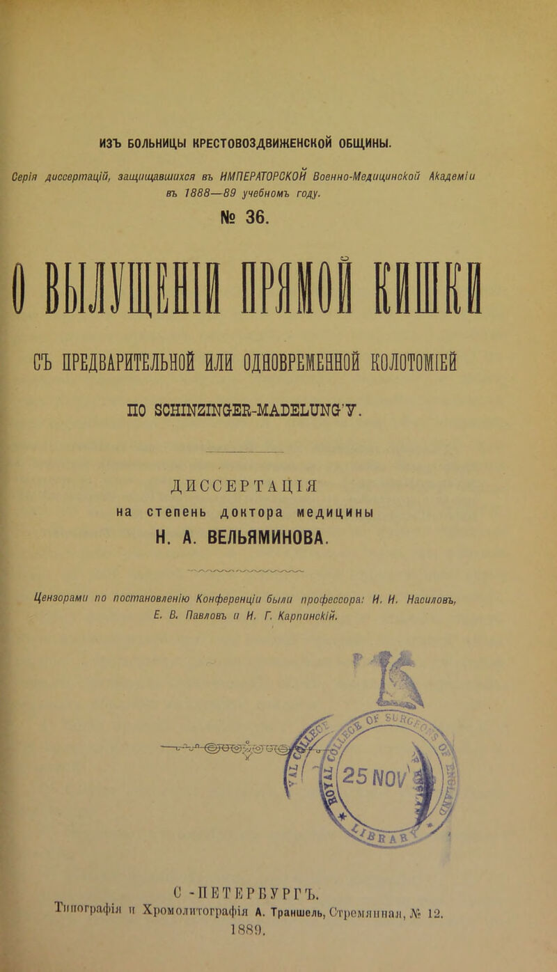 ИЗЪ БОЛЬНИЦЫ КРЕСТОВОЗДВИЖЕНСКОЙ ОБЩИНЫ. Серія диссертацій, защішдвшихся въ ИМПЕРАТОРСКОЙ Военно-Медицинской Академіи въ 1888—89 учебномъ году. № 36. і 1РІ0І Шй СЪ ПРЕДВАРИТЕЛЬНОЙ ИЛИ ОДНОВРЕМЕННОЙ К0Л0Т01ІЕЙ по зсншгшаЕп-МАБЕШыат. ДИССЕРТАЦІЯ на степень доктора медицины Н. А. ВЕЛЬЯМИНОВА. Цензорами по посітновленію Конфервнціи были профессора: И. И. Насидовъ, Е. В. Павловъ и И, Г. Карпинокій. О -ПЕТЕРВУРГЪ. іііографія II Хромолитографіл А. Траншоль, Стремяііпал, № 12. 1881).