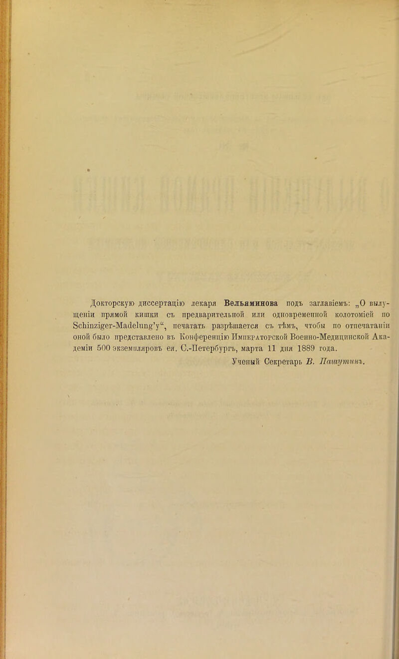 Докторскую диссертацію лекаря Вельяминова подъ заглавіемъ: „О вылу- щеніи прямой кишки съ предварительной или одновременной колотоміей по 8сЬіп2Ідег-Мас1е1ип§'у, печатать разрѣшается съ тѣмъ, чтобы по отпечатанііі опой было представлено въ Конференцію Императорской Военно-Медицппскон Ака- деміи 5П0 экземпляровъ ея. С.-Петербургъ, марта 11 дня 1889 года. Ученый Секретарь В. Пашутинъ.