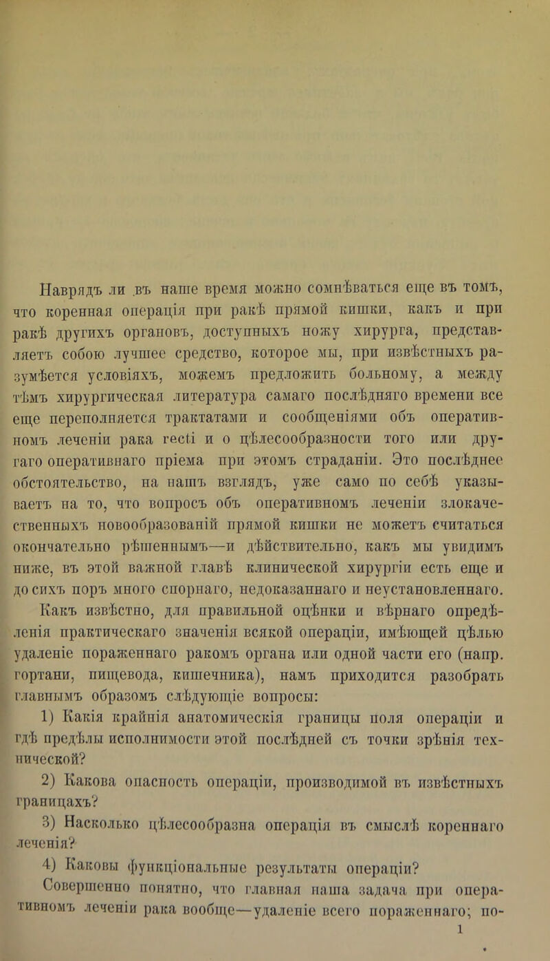 Наврядъ ли .въ наше время можно сомнѣватъся еще въ тош, что коренная операція при ракѣ прямой кишки, какъ и при ракѣ другихъ оргаиовъ, доступныхъ ножу хирурга, представ- ляетъ собою лучшее средство, которое мы, при извѣстныхъ ра- зумѣется условіяхъ, можемъ предложить больному, а между тѣмъ хирургическая литература самаго послѣдняго времени все еще переполняется трактатами и сообщеніями объ оператив- номъ леченіи рака гес(і и о цѣлесообразности того или дру- гаго оперативнаго пріема при этомъ страданіи. Это послѣднее обстоятельство, на нашъ взглядъ, уже само по себѣ указы- вает!, на то, что вонросъ объ онеративномъ леченіи злокаче- ственны хъ новообразованій прямой кишки не можетъ считаться окончательно рѣптеннымъ—и дѣйствительно, какъ мы увидимъ ниѵке, въ этой важной главѣ клинической хирургіи есть еще и досихъ поръ много спорнаго, недоказаннаго и неустановленнаго. Какъ извѣстно, для правильной оцѣнки и вѣрнаго опредѣ- ленія практическаго значенія всякой операціи, имѣіощей цѣлью удаленіе пораженнаго ракомъ органа или одной части его (напр. і ортани, пищевода, кишечника), намъ приходится разобрать главнымъ образомъ слѣдующіе вопросы: 1) Какія крайнія анатомическія границы поля операціи и і'дѣ предѣлы исполнимости этой послѣдней съ точки зрѣеія тех- нической? 2) Какова опасность операціи, производимой въ извѣстиыхъ гранидахъѴ 3) Насколько цѣлесообразпа операція въ смыслѣ кореннаго іеченія? 4) Каковы фуикціопальпые результаты операціи? Совершенно понятпо, что главная наша задача при опера- тивномъ леченіи рака вообн^е—удаленіе всего пораженнаго; по-