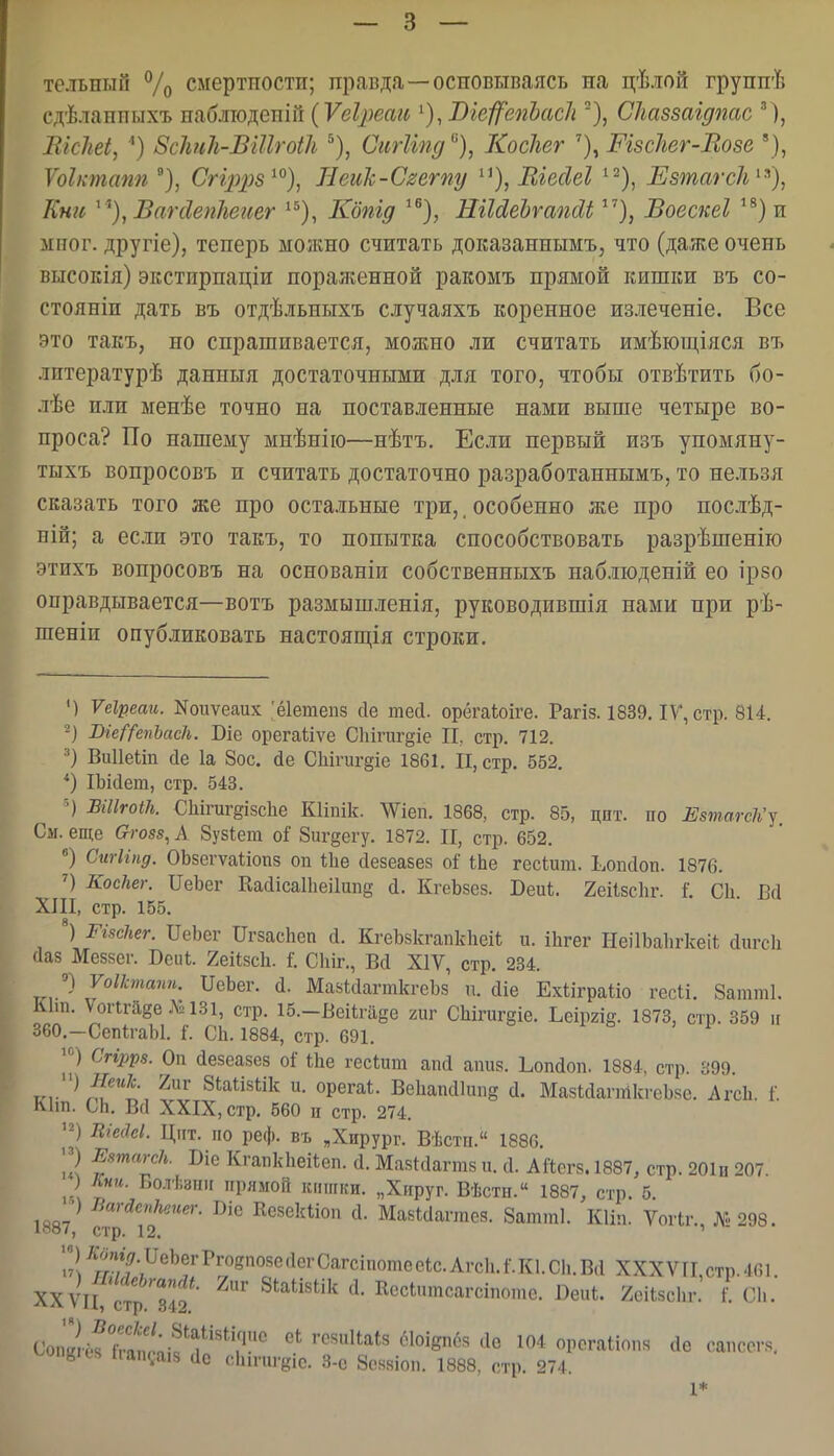 тельный Ѵо смертпостіі; правда —основываясь на цѣлой груннѣ сдѣлаппыхъ лаблю^ешп (Ѵеіреагб ^), Віеі^епЬасІі ^), СЫззаідпас М, ВісШ, ') Зсішіі-Бііігоііі ^), СіігііпдКосігег Шзсііег-Возе ' Ѵоі/тапп), Сгіррз^^)^ Неик-С^егпу ^^), ЕіеЛеІ ^^), Езтагсіі^^)^ Кни ^ '^),ВагсІепІіеиег ^^), Кбпід ^^), НгЫеЬгашІіВоескеі ^®)и мііог. другіе), теперь можно считать доказаннымъ, что (даже очень высокія) экстирпаціи пораженной ракомъ прямой кишки въ со- стояніп дать въ отдѣльныхъ случаяхъ коренное излеченіе. Все это такъ, но спрашивается, можно ли считать имѣюш,іяся въ лптературѣ данныя достаточными для того, чтобы отвѣтить бо- лѣе пли менѣе точно на поставленные нами выше четыре во- проса? По нашему мнѣнію—нѣтъ. Если первый изъ упомяну- тыхъ вопросовъ и считать достаточно разработаннымъ, то нельзя сказать того же про остальные три,, особенно же про послѣд- БІй; а есш это такъ, то попытка способствовать разрѣшенію этихъ вопросовъ на основаніи собственныхъ набліоденій ео ір8о оправдывается—вотъ размышленія, руководившія нами при рѣ- шеніи опубликовать настоящія строки. ') Ѵеіреаи. Коиѵеаих 'ёіетепз (1е шесі. орёгаѣоіге. Рагіз. 1839. IV', стр. 814. 2) Ше^'^епЬаси. Віе орегаііѵе Сііігиг^іе II, стр. 712. Виііекіп 1а 8ос. де СЫгиг§іе 1861. II, стр. 552. *) ІЪі(іет, стр. 543. ■') ВШгоШ. СЫгиг§І8с1іе Кііпік. ЛѴіеп. 1868, стр. 85, цпт. по ЕзтагсП'у См. еще Ѳго88, А 8у8Іет оі 8иг§егу. 1872. II, стр. 652. Сигііпд. ОЬзегѵаііопз оп 1;1іе сіезеазез о^ ІЬе гесіига. Ьопаоп. 1876. КосЫг. ПеЪег Кайісаіііеііипд й. КгеЬзез. Беиі. 2еіІ8с1іг. і С1і Ей ХЛІ, стр. 155. ') РисЫг. ПеЬег ПгзасЬеп й. КгеЪзкгапкІгеіІ; и. ііігег НеіІЬаЬгкеіІ; йигсіі Даз Меззег. Бсик. Хеіізсіі. I Сіііг., Ва XIV, стр. 234. ■>) Уоіктапп. ПеЬег. й. МазІсІагткгеЪз п. сііе Ехііграііо геси. 8атт1. Кіш. ѴоПгйдеЛИЗі, стр. 15.-Веіігйёе гиг СШгигёіе. Ьеіргш. 1873, стр. 359 іг ЗбО.-СепІгаЫ. Г. СЬ. 1884, стр. 691. Сгіррз. Оп йезеазез оі іііе гесіит апсі аішз. Ьоікіоп. 1884, стр. 399. т', ^^?І' ^^ Зіаіізіік и. орегаі. Векапсііипё а. МазІйапйкгѳЬзе. АгсИ. I Кіш. СЬ. В(1 XXIX, стр. 560 ц стр. 274. ШеіЫ. Цпт. по реф. въ .Хирург. Вѣстп. 1886. '2 Ентагсіь. Біс КгапкЬѳИеп. Д. Мазиіагтз и. й. АЙегз. 1887, стр. 201и 207. ) Кни. Болѣзшг прямой к.іпгки. „Хпруг. Вѣсти. 1887, стр. 5. ІЙЯ7 ^'^''^''''^^- Кезеісііоп сі. МазЫатез. 8атт1. Кіііі. ѴоПг. № 298. іааѵ, стр. 12, '  2^гг!'!\^^^^/^'''^^^^^ ХХХѴТІ,стр.461 ХХ\^І ітр Тіз.'' ВепЬ. 2еі1зс1іг. /. СЬ. Соп2ёГгГап/;;?'1^''^'['' '''^^^*' орсгаиопя (іе санссгз, ^^0П8іеь 1іап.;аі8 йс сііичігеіс. 3-е 8о88Іоп. 1888. стр. 274. 1*
