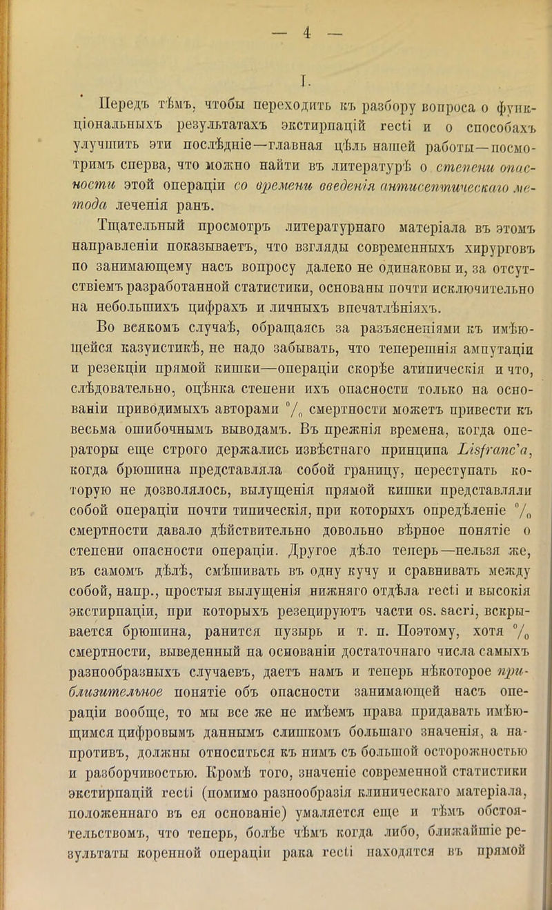 I. Передъ тѣмъ, чтобы переходить къ разбору вопроса о фуик- ціональныхъ результатахъ экстирпацій гес1;і и о способахъ улучшить эти послѣдніе—главная цѣль напіей работы—посмо- тримъ сперва, что можно найти въ литературѣ о степени опас- ности этой операціи со времени введенія антисептическаго ме- тода леченія ранъ. Тщательный просмотръ литературнаго матеріала въ этомъ направленіи показываетъ, что взгляды современныхъ хирурговъ по занимающему насъ вопросу далеко не одинаковы и, за отсут- ствіемъ разработанной статистики, основаны почти исключительно на небольшихъ цифрахъ и личныхъ впечатлѣніяхъ. Во всякомъ случаѣ, обращаясь за разъяснен!ями къ имею- щейся казуистикѣ, не надо забывать, что теперешнія ампутаціи и резекціи прямой кишки—операціи скорѣе атипичесгсія и что, следовательно, оцѣнка степени ихъ опасности только на осно- ваніи привОдимыхъ авторами /„ смертности можетъ привести къ весьма ошибочнымъ выводамъ, Въ прежнія времена, когда опе- раторы еще строго держались извѣстнаго принципа Ыз/гапс^а, когда брюшина представляла собой границу, переступать ко- торую не дозволялось, вылущенія прямой кишки представляли собой операціи почти типическія, при которыхъ опредѣленіе /„ смертности давало действительно довольно вѣрное понятіе о степени опасности онераціи. Другое дѣло теперь—нельзя же, въ самомъ дѣлѣ, смѣшивать въ одну кучу и сравнивать между собой, напр., простыя вылущенія нижняго отдѣла гесіі и вьтсокія экстирпаціи, при которыхъ резецируютъ части оз. васгі, вскры- вается брюшина, ранится пузырь и т. п. Поэтому, хотя % смертности, выведенный на основаніи достаточнаго числа самыхъ разнообразныхъ случаевъ, даетъ намъ и теперь иѣкоторое щм- близительное понятіе объ опасности занимающей насъ опе- раціи вообще, то мы все же не имѣемъ права придавать имею- щимся цифровымъ даннымъ слишкомъ большаго значенія, а на- противъ, должны относиться къ нимъ съ большой осторожностью и разборчивостью. Кроме того, зиачепіе современной статистики экстирпацій гесіі (помимо разпообразія клиническаго матеріала, положеннаго въ ея оспованіе) умаляется еще и темъ обстоя- тельствомъ, что теперь, более чемъ когда либо, ближайшіе ре- зультаты коренной операціи рака гесіі находятся въ прямой