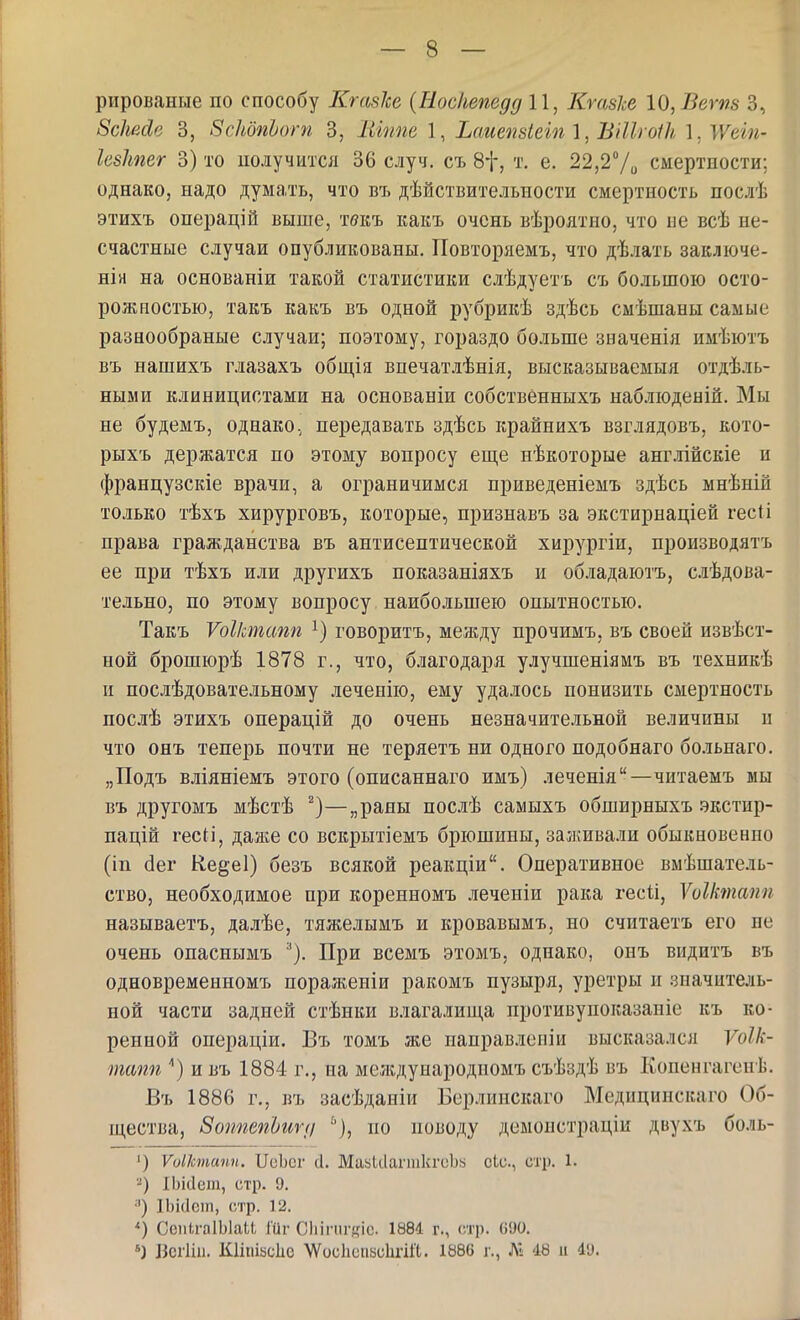 рированые по способу КгазЫ {Еосііепедд 11, Ктзіе 10, Ветз 3, 8сЫйе 3, вскбпЬогп 3, Іііппе 1, Ьаиеп8іеш \, Вііігоік 1,Жеш- Іевітег 3) то получится 36 случ. съ 8і-, т. е. 22,27о смертности; однако, надо думать, что въ дѣйствительности смертность послѣ этихъ операцій выше, твкъ какъ очень вѣроятио, что ие всѣ не- счастные случаи опубликованы, Повторяемъ, что дѣлать заключе- нія на основаніи такой статистики слѣдуетъ съ большою осто- рожностью, такъ какъ въ одной рубрикѣ здѣсь смѣшаны самые разнообраные случаи; поэтому, гораздо больше значенія имѣютъ въ нашихъ глазахъ обш,ія впечатлѣнія, высказываемыя отдѣль- ными клиницистами на основаніи собственныхъ наблюденій. Мы не будемъ, однако, передавать здѣсь крайпихъ взглядовъ, кото- рыхъ держатся по этому вопросу еще нѣкоторые анг.!іійскіе и французскіе врачи, а ограничимся приведеніемъ здѣсь мнѣній только тѣхъ хирурговъ, которые, признавъ за экстирнаціей гесіі права гражданства въ антисептической хирургіи, производятъ ее при тѣхъ или другихъ показаніяхъ и обладаютъ, слѣдова- тельно, по этому вопросу наибольшею опытностью. Такъ Ѵоіктаті говоритъ, между прочимъ, въ своей извѣст- ной брошюрѣ 1878 г., что, благодаря улучшеніямъ въ техникѣ и послѣдовательному леченію, ему удалось понизить смертность послѣ этихъ операцій до очень незначительной величины и что онъ теперь почти не теряетъ ни одного подобнаго больпаго. „Подъ вліяніемъ этого (описаннаго жмъ) леченія—читаемъ мы въ другомъ мѣстѣ —„рапы послѣ самыхъ обширныхъ экстир- пацій гесН, даже со вскрытіемъ брюшины, заживали обыкновенно (іп (іег К,е§е1) безъ всякой реакціи. Оперативное вмѣшатель- ство, необходимое при корепномъ леченіи рака гесіі, ѴоІІтапп называетъ, далѣе, тяжелымъ и кровавымъ, но считаетъ его не очень опаснымъ ^). При всемъ этомъ. однако, онъ видитъ въ одновременномъ пораженіи ракомъ пузыря, уретры и значитель- ной части задней стѣнки влагалища противупоказаніе къ ко- ренной операціи. Въ томъ же паправлеиіи высказался Ѵоік- тапп ) и въ 1884 г., на мелідународпомъ съѣздѣ въ Копенгагенѣ. Въ 1886 г., въ засѣданіи Берлипскаго Медицинскаго Об- щества, 8оппепЬиг(/ ^), по поводу демопстрацік двухъ боль- ^) Ѵоіктапп. ПеЪсг сі. МайиіагіикгоЬ8 сіс, стр. 1. ІЬісІет, стр. 9. •') ІЬісІсш, стр. 12. СсиігаІЫаи Шг Сіііпігкіс 1881 г., сл']). (іУО. Іісгііа. Кіішьсііе \Ѵос1ісиасЬгіГІ. 1886 г., Л1 48 и 49.