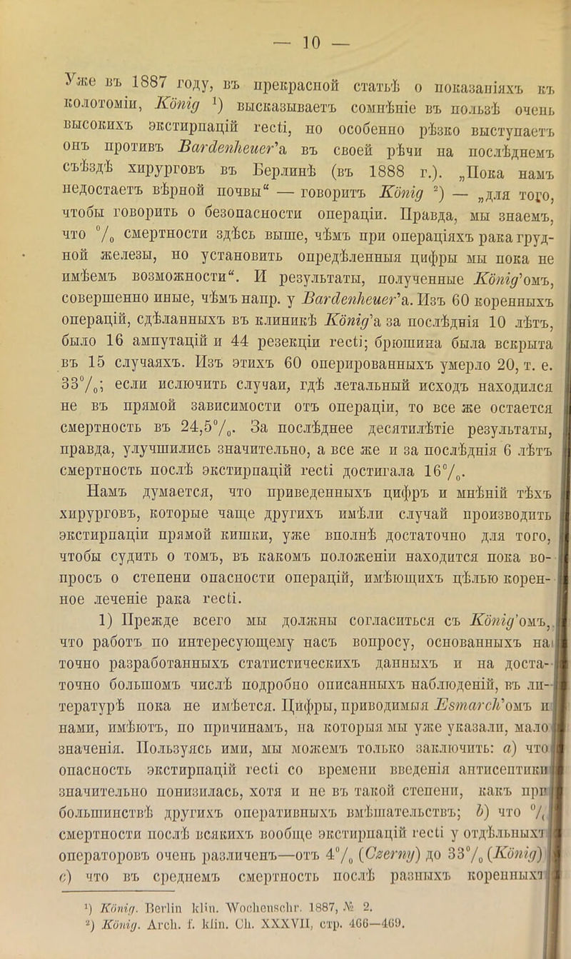 Уже въ 1887 году, въ прекрасной статьѣ о показаніяхъ къ колотоміи, Кбпід 1) высказываетъ сомиѣиіе въ пользѣ очень высокихъ экстирпацій гесіі, но особенно рѣзко выступаетъ онъ нротивъ ВагЛепПеиег^ въ своей рѣчи на послѣднемъ съѣздѣ хирурговъ въ Берлинѣ (въ 1888 г.). „Пока намъ недостаетъ вѣрной почвы — говоритъ Кбпід — „для того, чтобы говорить о безопасности онераціи. Правда, мы знаемъ, что Ѵо смертности здѣсь выше, чѣмъ при операціяхъ рака груд- ной железы, но установить опредѣленныя цифры мы пока не имѣемъ возможности. И результаты, полученные Кбтд'ошъ, совершенно иные, чѣмъ напр. у Вагсіепкеиег^. Изъ 60 коренныхъ операцій, сдѣланныхъ въ клиникѣ Кбпід\ за послѣднія 10 лѣтъ, было 16 ампутацій и 44 резекціи гесіі; брюшина была вскрыта въ 15 случаяхъ. Изъ этихъ 60 оперированныхъ умерло 20, т. е. ЗЗУ^; если ислючить случаи, гдѣ летальный исходъ находился не въ прямой зависимости отъ операціи, то все же остается смертность въ 24,5Ѵо. За последнее десятилѣтіе результаты, правда, улучшились значительно, а все же и за послѣднія 6 .аѣтъ смертность послѣ экстирпацій гесіі достигала 16°/^. Намъ думается, что приведенныхъ цифръ и мнѣній тѣхъ хирурговъ, которые чаще другихъ имѣли случай производить экстирпаціи прямой кишки, уже вполнѣ достаточно для того, чтобы судить о томъ, въ какомъ положепіи находится пока во- просъ о степени опасности онерацій, имѣіош,ихъ цѣлыо корен- ное леченіе рака гесіі. 1) Прежде всего мы должны согласиться съ ^о^гг^'омъ,. что работъ по интересующему насъ вопросу, основанныхъ наі точно разработанныхъ статистическихъ данныхъ и на доста-І точно большомъ числѣ подробно описанныхъ наблгоденій, въ ли-І тературѣ пока не имѣется. Цифры, приводимыя Езтагск'ожъ ил нами, имѣютъ, по причинамъ, на которыя мы уже указали, мало! значенія. Пользуясь ими, мы молгемъ только заключить: а) чтоі опасность экстирпацій гесіі со времени візсденія антисептики! значительно понизилась, хотя и не въ такой степени, какъ прг | большинствѣ другихъ онеративпыхъ вмѣшательствъ; Ь) что /Лі смертности послѣ всякихъ вообще экстирпацій гесіі у отдѣ.іьныхти операторовъ очень различепъ—отъ 4/^ {Сзету) до ЗЗУо {Копід)Ш г;) что въ средиемъ смертность послѣ разныхъ корепныхіи ») Кііпігі. БегИп кііп, ѴѴосІгепксІіг. 1887, Л» 2. 2) Копіц. Агсіь і'. кііп. СІ1. XXXVII, стр. 4С6-469.