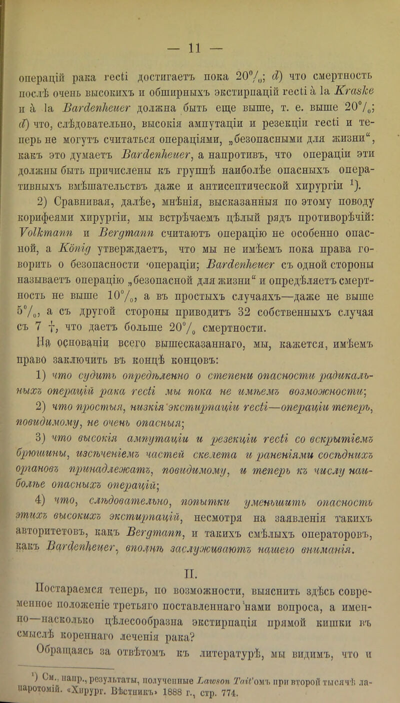оііерацій рака гесіі достнгаетъ пока 20Ѵо; смертность послѣ очень Бысокпхъ и обширныхъ экстирпацій гесіі а 1а Кгазке и к 1а ВагйепЬегш' должна быть еще выше, т. е. выше 20Ѵо> сС) что, слѣдовательно, высокія ампутаціи и резекціи гесіі и те- перь не могутъ считаться операціями, „безопасными для жизни, какъ это дуыаетъ ВагсІе?іІіег(,ег, а напротивъ, что операціи эти должны быть причислены къ группѣ наиболѣе опасныхъ онера- тивныхъ вмѣшательствъ даже и антисептической хирургіи ^). 2) Сравнивая, далѣе, мнѣнія, высказанныя по этому поводу корифеями хирургіи, мы встрѣчаемъ цѣлый рядъ противорѣчій: ѴоШпапп и Вегдтапп считаютъ операцію не особенно опас- ной, а Кбпід утверждаетъ, что мы не имѣемъ пока права го- ворить о безопасности 'онераціи; Вагсіепііеиег съ одной стороны называетъ операцііо „безопасной для жизни и опредѣляетъ смерт- ность не выше юУо, а въ простыхъ случаяхъ—даже не выше 57о, а съ другой стороны приводитъ 32 собственныхъ случая съ 7 I, что даетъ больше 207о смертности. Нй- рснов^ніи всего вышесказаннаго, мы, кажется, имѣемъ право заключить въ концѣ концовъ: 1) что судить опредгьленно о степени опасности ];)Сідг(,каль- ныхъ операцгй рака гесіі мы пока не имѣемъ возможности] 2) что простыл, низкія 'экстирпагфс гесіі—операцгй тепер)ь, повидимому, не очень опасныя; 3) что высокія ампутаціи и резекцш гесіг со вскрытіемъ брюшины, изсѣченіемъ частей скелета и раненіями сосѣднихъ органовъ принадлеоюатъ, повидимому, и теперь къ числу наи- иол7ье опасныхъ операцгщ 4) что, слѣдовательно, попытки уменьшить опасность этихъ высокихъ экстиітацій, несмотря на заявленія такихъ авторитетовъ, какъ Вегдтапп, и такихъ смѣлыхъ операторовъ, какъ ВцгсІепЬеиег^ впощгь заслуоісиваютъ наіиего вниманія. П. Постараемся теперь, по возможности, выяснить здѣсь совре- меппое положепіе третьяго поставдениаго *нами вопроса, а имеи- по—насколько цѣлесообразна экстирпація прямой кишки въ смыслѣ кореинаго леченія рака? Обраіцаясь за отвѣтомъ къ литературѣ, мы видимъ, что и ') См., напр., результаты, полученные Ьаювоп Тай'оыъ прнптороЛтысячѣ ла- паротолін. «Хирург. Вѣстииісъ. 1888 г., стр. 774.