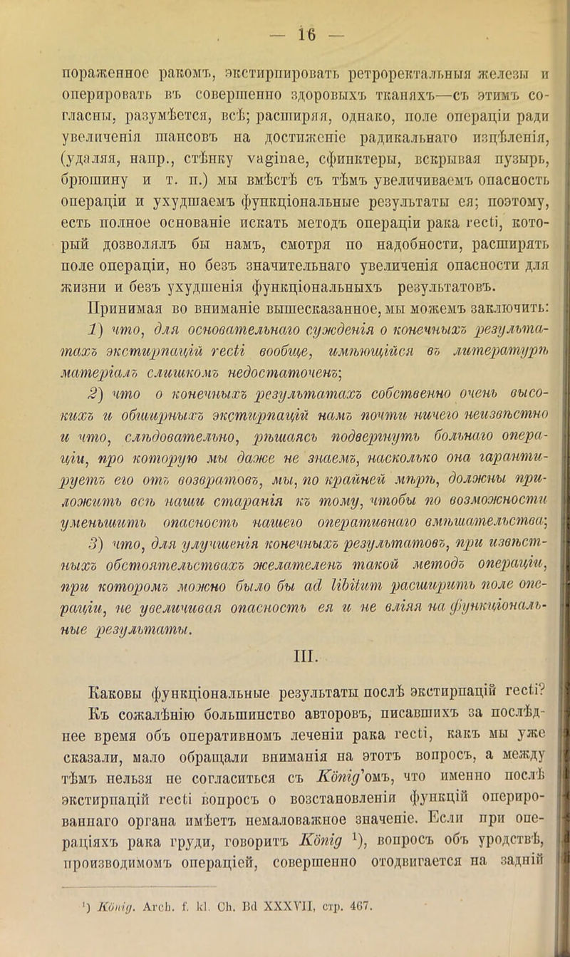 пораженное ракомт,, якстирпировать ретроректалт.ныя железы и оперировать въ совертепио здоровыхт. ткапяхъ—съ этимъ со- гласны, разумѣется, всѣ; распіирял, однако, поле операціи ради увеличенія шаисовъ на достижсиіс радикальнаго изцѣленія, (удаляя, напр., стѣику ѵа^іпае, сфипктеры, вскрывая пузырь, брюшину и т. п.) мы вмѣстѣ съ тѣмъ увеличиваемъ опасность операціи и ухудшаемъ функціональные результаты ея; поэтому, есть полное основаніе искать методъ операціи рака гееіі, кото- рый дозволялъ бы намъ, смотря по надобности, расширять поле операціи, но безъ значительнаго увеличенія опасности для жизни и безъ ухудшенія функціональныхъ результатовъ. Принимая во вниманіе вышесказанное, мы можемъ заключить: 1) что, для основательнаго сужденгя о конечныхъ результа- тахо экстирпацій гесіі вообще, имѣющійся въ л.итературѣ матеріало слишкомъ недостаточенъ; 2) что о конечныхъ результатахъ собственно очень высо- кихъ и обтщтыхъ экстирпацій намъ почти ничего неизвѣстно и что, слѣдовательно, рѣшаясь подвергнуть больнаго опера- ціи, про которую мы даже не знаемъ, насколько она гаранти- руетъ его отъ возвратовъ, мы, по крайней мѣрѣ, должны при- ложить всѣ наши старанія къ тому, чтобы по возможности уменьгтшь опасность нагиего оперативнаго вмѣшательства,; 3) что, для улучшвнія конечныхъ результатовъ, при извѣст- пыхъ обстоятельствахъ желателенъ такой методъ операцш, при которомъ можно было бы асі ІіЫіит расширить поле опе- раіііи, не увеличивая опасность ея и не влгяя на функціональ- ные р)езультаты. III. Каковы функціональные результаты послѣ экстирпацій гесіі? Къ сожалѣиію большинство авторовъ, писавшихъ за послѣд- нее время объ оперативномъ леченін рака гесіі, какъ мы уже сказали, мало обраш,али вииманія на этотъ вопросъ, а между тѣмъ нельзя не согласиться съ Кбпід'ошъ, что именно послѣ экстирпацій гесіі вопросъ о возстановлеиіи функцій опериро- ваннаго органа имѣетъ пемаловажиое значеніе. Если при опе- раціяхъ рака груди, говоритъ ІШід ^), вопросъ объ уродствѣ, производимомъ операціей, совершенно отодвигается на задній ') Коііід. АгсЬ. 1'. к1. СЬ. Всі ХХХУП, стр. 467.