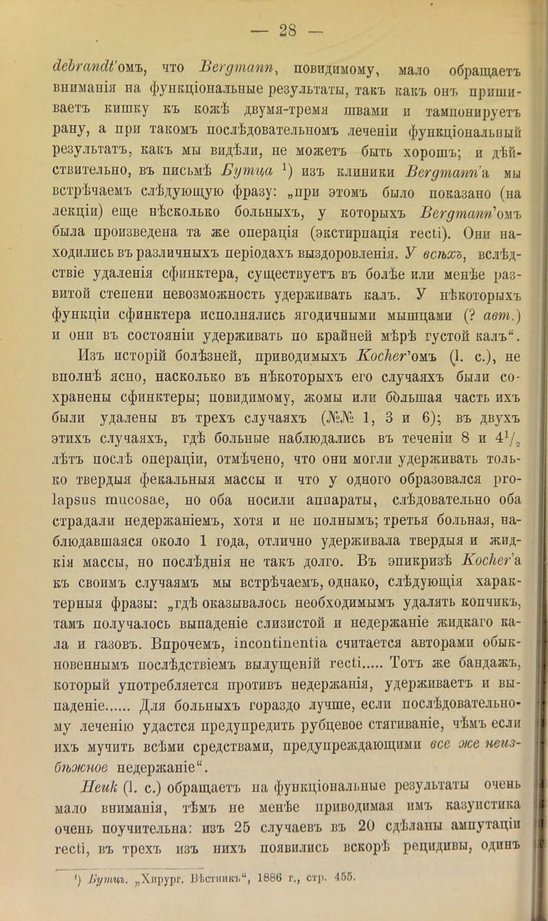 ЛсЬгапйІ'ожъ, что Вегдтстп, повидимому, мало обращаетъ вниманія на функціональные результаты, такъ какъ онъ приши- ваетъ кишку къ кожѣ двумя-тремя швами и тампонируетъ рану, а при такомъ послѣдовательномъ леченіи функціональыый результатъ, какъ мы видѣли, не можетъ быть хорошъ; и дѣй- ствительно, въ письмѣ Бутца изъ клиники Вегдтапп\ мы встрѣчаемъ слѣдуіощуіо фразу: „при этомъ было показано (на лекціи) ещ,е нѣсколько больныхъ, у которыхъ Вегдтшт'ошъ была произведена та же операція (экстирпація гесіі). Они на- ходились въ различныхъ періодахъ выздоровленія. У всѣхъ, вслѣд- ствіе удаленія сфинктера, суш,ествуетъ въ болѣе или менѣе раз- витой степени невозможность удерживать калъ. У нѣкоторыхъ функціи сфинктера исполнялись ягодичными мышцами (? авт.) и они въ состояніи удерживать по крайней мѣрѣ густой калъ. Изъ исторій болѣзней, приводимыхъ Косігег'ожъ (1. е.), не вполнѣ ясно, насколько въ нѣкоторыхъ его случаяхъ были со- хранены сфинктеры; повидимому, жомы или большая часть ихъ были удалены въ трехъ случаяхъ (№№ 1, 3 и 6); въ двухъ этихъ случаяхъ, гдѣ больные наблюдались въ теченіи 8 и 47, лѣтъ послѣ операціи, отмѣчено, что они могли удерживать толь- ко твердыя фекальныя массы и что у одного образовался рго- Іарзиб тисозае, но оба носили аппараты, слѣдовательно оба страдали недержаніемъ, хотя и не полнымъ; третья больная, на- блюдавшаяся около 1 года, отлично удерживала твердыя и жид- кія массы, но послѣднія не такъ долго. Въ эпикризѣ Коскега къ своимъ случаямъ мы встрѣчаемъ, однако, слѣдуюш,ія харак- терныя фразы: „гдѣ оказывалось необходимымъ удалять копчикъ, тамъ по.іучалось вынаденіе слизистой и недержаніе жидкаго ка- ла и газовъ. Впрочемъ, іпсопііпепііа считается авторами обык- новеннымъ послѣдствіемъ вылущ,еній гесіі Тотъ же бандажъ. который употребляется противъ недержанія, удерживаетъ и вы- падете Для больныхъ гораздо лучше, если послѣдовательно- му леченію удастся предупредить рубцевое стягиваніе, чѣмъ если ихъ мучить всѣми средствами, предупреждающими все же неиз- бѣоісное иедержаніе. Дейк (1. с.) обращаетъ па функціональные результаты очень мало вниманія, тѣмъ не менѣе приводимая нмъ казуистика очень поучительна: изъ 25 случаевъ въ 20 сдѣланы ампутацін гесіі, въ трехъ изъ нихъ появились вскорѣ рецидивы, одинъ ') Бутцъ. „Хирург. Вѣстпикъ, 1886 г., стр. 455.