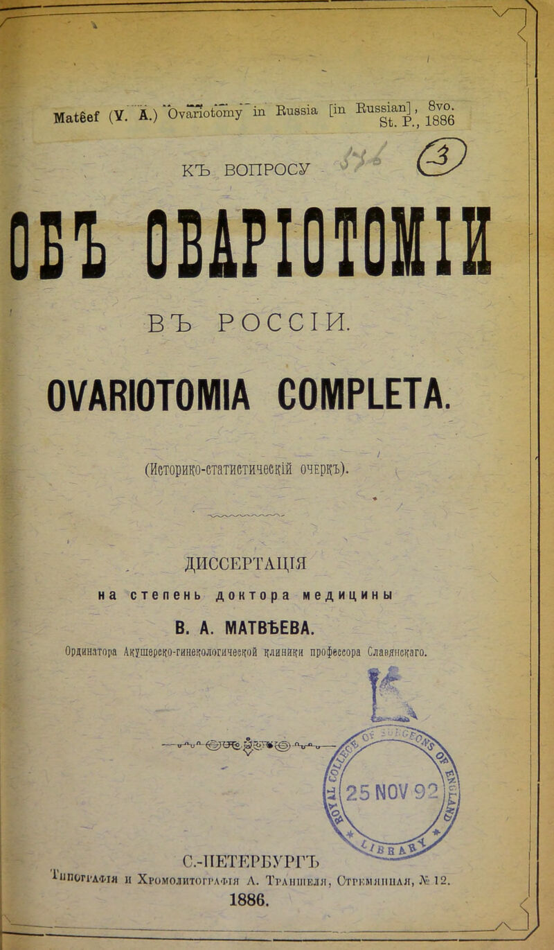 ШШІ (У. А.) Оѵ^оЬотуіп Еиззіа [іп Епзвіап^, 8ѵо. (-3 КЪ ВОПРОСУ П 0ВШ0Т0Ш В Ъ Р О С С I и. ОѴАВЮТОМІА С0МРІ.ЕТА. (Иеторико-статистичесШ очеркъ). ДИССЕРТАЦШ на степень доктора медицины В. А. МАТВЪЕВА. Ординатора Акушереко-гинекологичеечой риняр профессора Славяискаго. 1»1П0Г1'АФІЯ и Хромолитогѵлфія Л. Тглишіші, Стркмлпнлл, Л; 12. 1886.