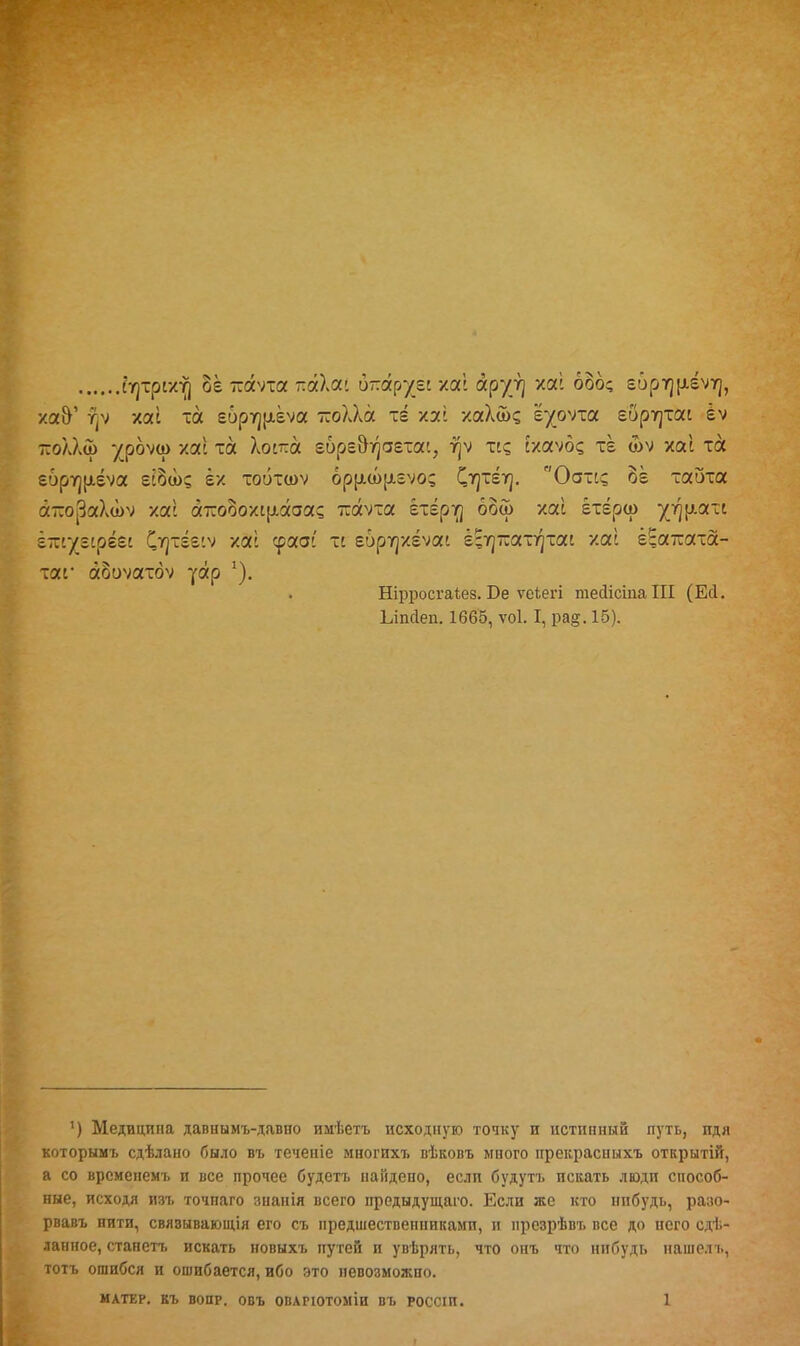 і^трсхт) §ё тсаѵта ттаХаі отгар^еі хаі аруг] хаі боб; е6рт]|іёѵг|, ха&' у)ѵ хаі та е6рт]р.ёѵа -оХХа те хаі хаХ&д гуоѵха еору]іаі |ѵ -оллш 7рбѵа) хаі та Хоітга гбре&^аетас, і]ѵ тс? схаѵб? тё <оѵ хаі та е6ру]|лёѵа еі§ш? ёх тобтшѵ 6рр.а>[іеѵо? С^тёт]. Оотс? 8ё таота атсораХоЬѵ хаі а-ооохі(лааа? ттаѵта етёрт] бой хаі ётёра> угці.л^і ітуеірі&і 'Оцхігіѵ хас срааі тс гбрт]хёѵаі ё^тал^тш хаі ё^аттата- таг аЗиѵатбѵ уар *). Нірросгаіез. Бе ѵеЪегі тесіісіааііі (ЕЛ. Ілпсіеп. 1665, ѵоі. I, ра§. 15). ') Медицина давнымъ-давио имѣетъ исходную точку и истинный путь, идя которымъ сдѣлано было въ теченіе многихт. вѣковъ много прекраспыхъ открытій, а со врсмепемъ и все прочее будетъ найдено, если будутъ искать люди способ- ные, исходя изъ точпаго знанія всего предыдущаго. Если же кто инбудь, разо- рвавъ нити, свяэываюіція его съ предшественниками, н презрѣвт. все до него сдѣ- ланное, станетъ искать новыхъ путей и увѣрять, что онъ что нибудь нашель, тотъ ошибся и ошибается, ибо это невозможно.