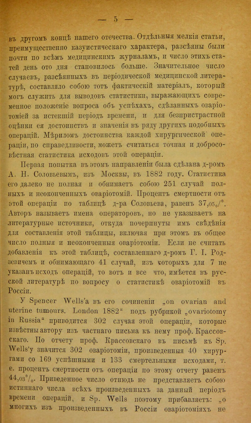 въ другомъ концѣ нашего отечества. Отдѣльныя мелкія статьи, преимущественно казуистпческаго характера, разсѣяны были почти по всѣмъ медищгаскимъ журналамъ, и число этихъ ста- тей день ото дня становилось больше. Значительное число случаевъ, разсѣянныхъ въ періодической медицинской литера- турѣ, составляло собою тотъ фактическій матеріалъ, который могъ служить для выводовъ статистики, выражающихъ совре- менное положеніе вопроса объ успѣхахъ, сдѣланныхъ оваріо- томіей за истекшій періодъ времени, и для безпристрастной оцѣнки ея достоинствъ и значенія въ ряду другихъ подобныхъ операцій. Мѣриломъ достоинства каждой хирургической опе- раціи, по справедливости, можетъ считаться точная и добросо- вѣстная статистика исходовъ этой операціи. Первая попытка въ этомъ направленіи была сдѣлана д-ромъ А. Н. Со.товьевымъ, изъ Москвы, въ 1882 году. Статистика его далеко не полная и обнимаетъ собою 251 случай пол- ныхъ и неоконченныхъ ОЕаріотомій. Процентъ смертности отъ этой операціи по таблицѣ д-ра Соловьева, равенъ 37,о50/°. Авторъ называетъ имена операторовъ, но не указываетъ на литературные источники, откуда почерпнуты имъ свѣдѣнія для составленія этой таблицы, включая при этомъ въ общее число полныя и неоконченныя оваріотоміи. Если не считать добавленія къ этой таблицѣ, составленнаго д-ромъ Г. I. Род- зевпчемъ и обнимающаго 41 случай, изъ «оторыхъ для 7 не указанъ исходъ операцій, то вотъ и все что, имѣется въ рус- ской литературѣ по вопросу о статистикѣ оваріотомій въ Россіи. У 8репсег \Ѵе1І8'а въ его сочиненіи „он оѵагіап апсі Щегіпе іптоигз. Ьопсіоп 1882 подъ рубрикой „оѵагіоіоту іп Киззіа приводится 302 случая этой операціи, которые извѣстны автору изъ частнаго письма къ нему проф. Крассов- скаго. По отчету проф. Крассовскаго въ письмѣ къ 8р. \Ѵе1І8'у значится 302 оваріотоміи, произведенныя 40 хирур- гами со 169 успѣшными и 133 смертельными исходами, т. е. процентъ смертности отъ операціи по этому отчету равенъ 44,оз°/о- Приведенное число отнюдь не представляетъ собою истиннаго числа всѣхъ произведенныхъ за данный періодъ времени операцій, и 8р. ѴѴеІІз поэтому прибавляетъ: „о многихъ изъ произведенныхъ въ Россіи оваріотоміяхъ не