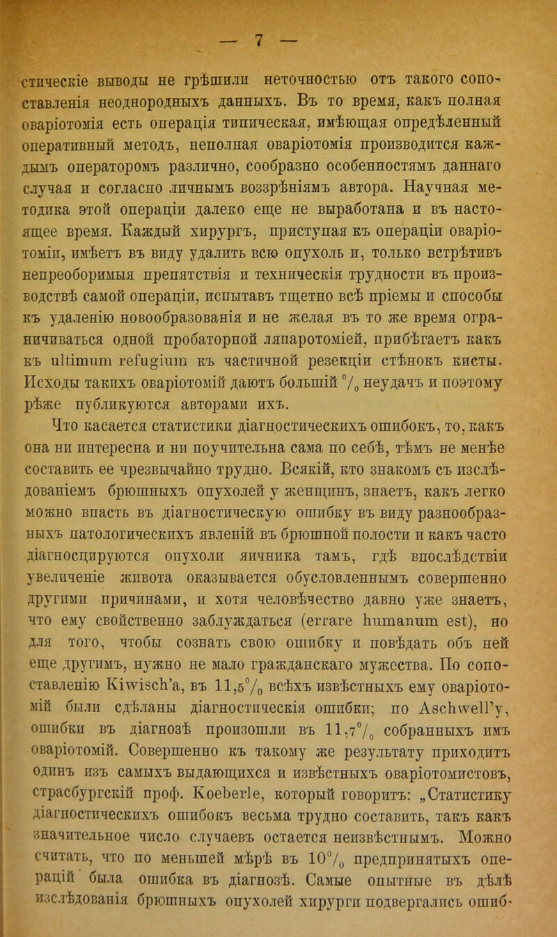 стическіе выводы не грѣшили неточностью отъ такого сопо- ставленія неоднородныхъ данныхъ. Въ то время, какъ полная оваріотомія есть операція типическая, имѣющая опредѣленный оперативный ыетодъ, неполная оваріотомія производится каж- дыыъ операторомъ различно, сообразно особенностямъ даннаго случая и согласно личнымъ воззрѣніямъ автора. Научная ме- тодика этой операціи далеко еще не выработана и въ насто- ящее время. Каждый хирургъ, приступая къ операціи оваріо- томіп, имѣетъ въ виду удалить всю опухоль и, только встрѣтивъ непреоборимыя препятствія и техническія трудности въ произ- водствѣ самой операціи, испытавъ тщетно всѣ пріемы и способы къ удаленію новообразованія и не желая въ то же время огра- ничиваться одной пробаторной ляпаротоміей, прибѣгаетъ какъ къ иШтит геги^іит къ частичной резекціи стѣнокъ киеты. Исходы такихъ оваріотомій даютъ болыпій % неудачъ и поэтому рѣже публикуются авторами ихъ. Что касается статистики діагностическихъ ошибокъ, то, какъ она ни интересна и ни поучительна сама по себѣ, тѣмъ не менѣе составить ее чрезвычайно трудно. Всякій, кто знакомъ съ изслѣ- дованіеыъ брюшныхъ опухолей у женщинъ, знаетъ, какъ легко можно впасть въ діагностическую ошибку въ виду разнообраз- ныхъ патологическихъ явленій въ брюшной полости и какъ часто діагносцируются опухоли яичника тамъ, гдѣ впослѣдствіи увеличеніе живота оказывается обусловленнымъ совершенно другими причинами, и хотя человѣчество давно улге знаетъ, что ему свойственно заблуждаться (еггаге пшпапит ее*), но для того, чтобы сознать свою ошибку и повѣдать объ ней еще другимъ, нужно не мало гражданскаго мужества. По сопо- ставленію КіѵуізсЪ'а, въ 11,5% всѣхъ извѣстныхъ ему оваріото- мій были сдѣланы діагностическія ошибки; по АзсЬ\ѵе1Гу, ошибки въ діагнозѣ произошли въ 11,7% собранныхъ имъ оваріотомій. Совершенно къ такому же результату приходитъ одинъ изъ самыхъ выдающихся и извѣстныхъ оваріотомистовъ, страсбургскій проф. КоеЪегІе, который говоритъ: „Статистику діагностическихъ ошибокъ весьма трудно составить, такъ какъ значительное число случаевъ остается неизвѣстнымъ. Можно считать, что по меньшей мѣрѣ въ 10% предпринятыхъ опе- рацій была ошибка въ діагнозѣ. Самые опытные въ дѣлѣ изслѣдованія брюшныхъ опухолей хирурги подвергались ошиб-