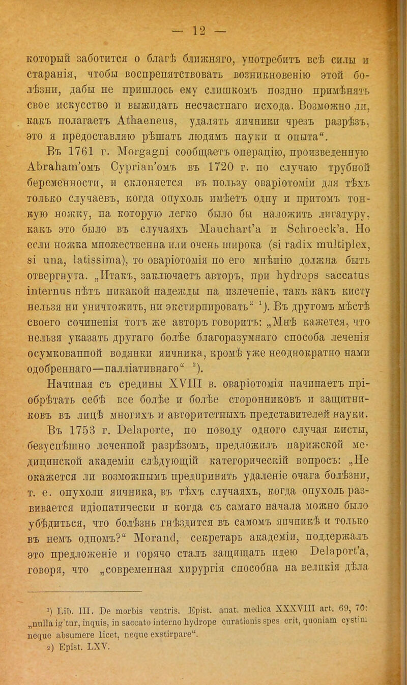 который заботится о благѣ ближняго, употребить всѣ силы и старанія, чтобы воспрепятствовать возникновенію этой бо- лѣзни, дабы не пришлось ему слншкомъ поздно примѣнять свое искусство и выжидать несчастнаго исхода. Возможно ли. какъ полагаетъ АШаепеиз, удалять яичники чрезъ разрѣзъ, это я предоставляю рѣшать людямъ науки и опыта. Въ 1761 г. Мог§а&пі сообщаетъ операцію, произведенную АЪгаЪат'омъ Сургіап'омъ въ 1720 г. по случаю трубной беременности, и склоняется въ пользу оваріотоміи для тѣхъ только случаевъ, когда опухоль имѣетъ одну и притомъ тон- кую ножку, на которую легко было бы наложить лигатуру, какъ это было въ случаяхъ МаисЬагЬ'а и 8сЬгоеск'а. Но если ножка множественна или очень широка (зі гасііх тиШрІех, 8І ипа, Іаііззіта), то оваріотомія по его мнѣнію должна быть отвергнута. „Итакъ, заключаетъ авторъ, при Ьусігорз зассаіиз іпіегшіз нѣтъ никакой наделіды на излеченіе, такъ какъ кисту нельзя ни уничтожить, ни экстирпировать 1). Въ другомъ мѣстѣ своего сочиненія тотъ же авторъ говорить: „Мнѣ кажется, что нельзя указать другаго болѣе благоразумнаго способа леченія осумкованной водянки яичника, кромѣ уже неоднократно намп одобреннаго—палліатпвнаго 2). Начиная съ средины XVIII в. оваріотомія начинаетъ прі- обрѣтать себѣ все болѣе и болѣе сторонниковъ и защитни- ковъ въ лицѣ многихъ и авторитетныхъ представителей науки. Въ 1753 г. І)е1ароіЧе, по поводу одного случая кисты, безуспѣшно леченной разрѣзомъ, предложилъ парижской ме- дицинской академіи слѣдующій категорически! вопросъ: „Не окажется ли возможнымъ предпринять удаленіе очага болѣзни, т. е. опухоли яичника, въ тѣхъ случаяхъ, когда опухоль раз- вивается идіопатпчески и когда съ самаго начала можно было убѣдиться, что болѣзнь гнѣздится въ самомъ янчникѣ и только въ немъ одномъ? Могапсі, секретарь академіи, поддержалъ это предложеніе и горячо сталъ защищать идею Бе1арогі'а, говоря, что „современная хирургія способна на великія дѣла ') ЕЛЬ. III. Бе тогЫз ѵепігіз. Ерізі. апаі. ніесііса XXXVIII агі. 69, 70: „ииііа ідЧиг, іпсіиіз, іп зассаіо йгіегпо Ьуіігоре сигаііопіз зрез огіі, циопіат сузііт песще аЬзитеге Ііссі, пегрле ехзііграге. 2) Ерізі. ЬХѴ.
