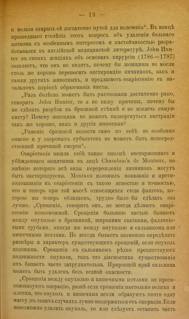 и нельзя открыть ей достаточно путей для излеченія. Въ концѣ прошедшаго столѣтія этотъ вопросъ объ удаленіи больнаго яичнпка съ особенныыъ интересомъ и настойчивостью разра- ботывался въ англійской медицинской литературѣ. .ГоппНші- іег въ свонхъ лекціяхъ объ основахъ хирургіи (1786—1787) заявляетъ, что онъ не віідптъ, почему бы женщины не могли столь же хорошо переносить экстирпацію яичниковъ, какъ и самки другихъ животныхъ, и предлагаетъ оваріотомію въ на- чальномъ періодѣ образованія кисты. „Разъ болѣзнь можетъ быть распознана достаточно рано, говоритъ «Тоііп Нипіег, то я не вижу причины, почему бы не сдѣлать разрѣза въ брюшной стѣнкѣ и не извлечь самую кисту? Почему женщина не можетъ подвергнуться кастраціи такъ же хорошо, какъ и другія животныя? „Раненіе брюшной полости само по себѣ не особенно опасно и у здоровыхъ субъектовъ не можетъ быть непосред- ственной причиной смерти. Оваріотомія нашла себѣ также вполнѣ восторженнаго и убѣжденнаго защитника въ лицѣ СЬагаЬоп'а сіе Мопіаих, по мнѣнію котораго всѣ виды перерожденія яичниковъ могутъ быть экстпршіруемы. Мопіаих пзложилъ показанія и проти- вопоказанія къ оваріотоміи съ такою ясностью и точностью, что и теперь при той массѣ относящихся сюда фактовъ, ко- торою мы теперь обладаемъ, трудно было бы сдѣлать это лучше. „Срощенія, говоритъ онъ, не всегда дѣлаютъ оварі- отомію невозможной. Срощепія большею частью бываютъ между опухолью и брюшиной, широкими связками, фаллопіе- вымп трубами, иногда же между опухолью и сальникомъ или кишечными петлями. Не всегда бываетъ возможно опредѣлить размѣры и характеръ существующихъ срощеній, если опухоль подвижна. Срощенія съ сальникомъ рѣдко препятствуютъ подвижности опухоли, такъ что діагностика существоваиія ихъ бываетъ часто затруднительна. Приросшій край сальника можетъ быть удаленъ безъ всякой опасности. „Срощепія между опухолью и кишечными петлями ие протп- вопоказуютъ операціго, развѣ если срощенія настолько велики и плотны, что опухоль и кишечиыя петли образуютъ почти одну массу ;въ такихъ случаяхъ лучше воздержаться отъ операціп. Если невозможно удалить опухоль, то или слѣдуетъ оставить часть