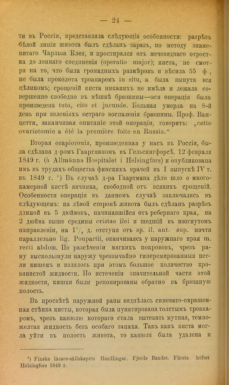ти въ Россіи, представляла слѣдующія особенности: разрѣзъ бѣлой линіи живота былъ сдѣланъ заразъ, по методу зпаме- нитаго Чарльза Клея, и простирался отъ мечевиднаго отрост- ка до лонааго соединенія (орегаііо та^ог); киста, не смот- ря на то, что была громадныхъ размѣровъ и вѣсила 55 ф., не была проколота троакаромъ іп віѣи, а была вынута вся цѣликомъ; срощеній киста никакихъ не имѣла и лежала со- вершенно свободно въ мѣшкѣ брюшины—вся операція была произведена Іійо, сііо еі ^исипёе. Больная умерла на 8-й день при явленіяхъ остраго воспаленія брюшины. Проф. Ван- цетти, заканчивая описаніе этой операціи, говоритъ: „сеМе оѵагіоіюгаіе а ёіё 1а ргегаіёге іоііе еп Киззіе. Вторая оваріотомія, произведенная у насъ въ Россіи, бы- ла сдѣлана д-ромъ Гаартманомъ въ Гельсингфорсѣ. 12 февраля 1849 г. (а АПгааппа НозріЫеі і Неізіп^іогз) и опубликована имъ въ трудахъ общества финскихъ врачей въ I зыпускѣ IV т. въ 1849 г. 1) Въ случаѣ д-ра Гаартмана дѣло шло о много- камерной кистѣ яичника, свободной отъ всякихъ срощеній. Особенности операціи въ данномъ случаѣ заключались въ слѣдующемъ: на лѣвой сторонѣ живота былъ сдѣланъ разрѣзъ длиной въ 5 дюймовъ, начинавшиеся отъ ребернаго края, на 2 дюйма выше средины сгізіае ііеі и шедшій въ изогнутомъ направлевіи, на I1/* д. отступя отъ зр. іі. ані;. зир. почти параллельно РоирагШ, оканчиваясь у наружнаго края т. гесіі аЪаош. По разсѣченіи ыягкихъ покрововъ, чрезъ ра- ну выскользнули наружу чрезвычайно гиперемированныя пет- ли кишекъ и излилось при этомъ большое количество кро- вянистой жидкости. По истеченіи значительной части этой жидкости, кишки были репонированы обратно въ брюшную полость. Въ просвѣтѣ наружной раны виднѣлась синевато-окрашен- ная стѣнка кисты, которая была пунктирована толстымъ троака- ромъ, чрезъ канюлю котораго стала вытекать мутная, темно- желтая жидкость безъ особаго запаха. Такъ какъ киста мог- ла уйти въ полость живота, то канюля была удалена и ') Гіпзка 1асаге-за11зкаре*з НаінІГшдаг. І^егсіе Вапсісі. Гбгзіа ЬоГіеІ ІІеІзіпдГогэ 1849 г.