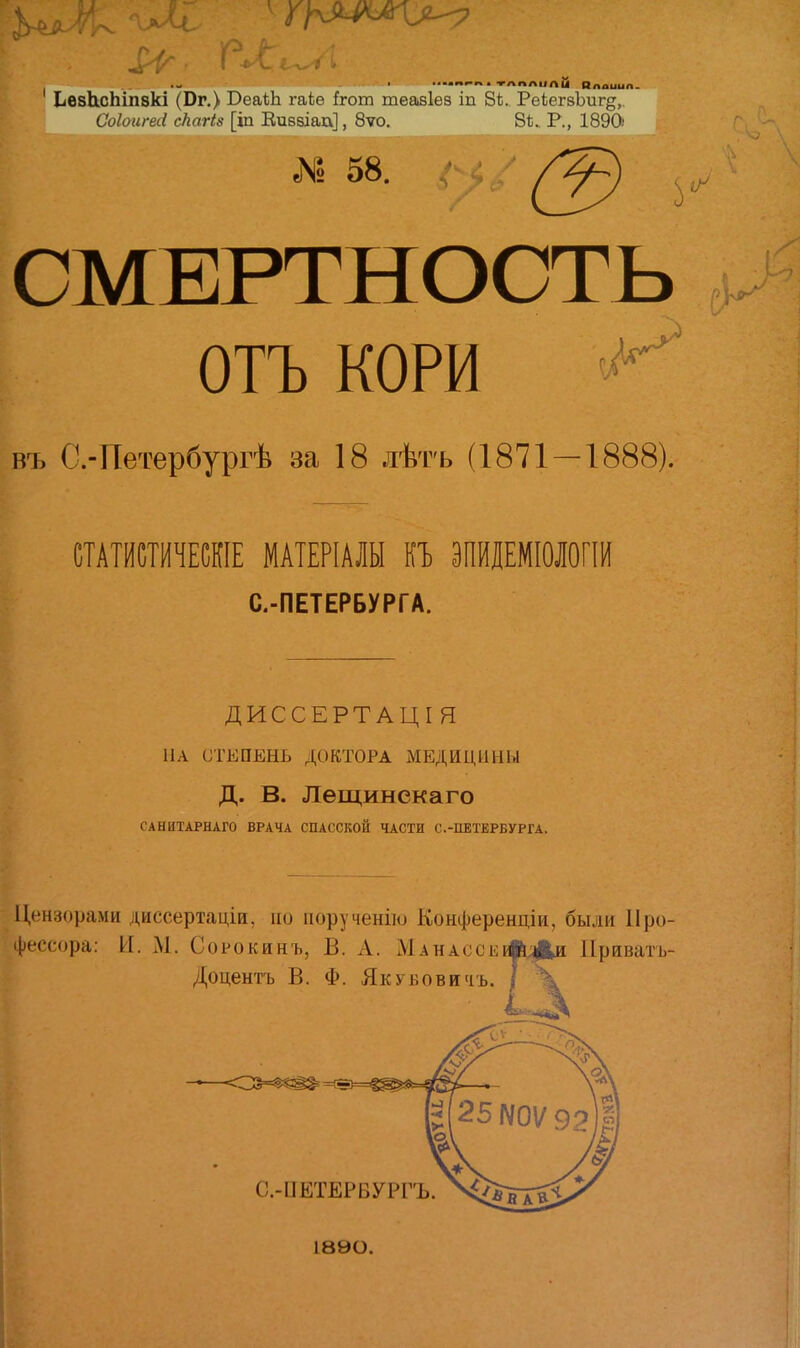 ІіѲ8Ь.сЬіп8кі (Вг.) ВеаѣЬ гаіо Ігот теавіез іп 81;. РеіегзЪиг^,. Со/оигеіі скагіз [іп Кибзіаа], 8ѵо. 81;. Р., 1890' № 58. СМЕРТНОСТЬ ОТЪ КОРИ въ С.-Петербургѣ за 18 лѣтъ (1871-1888). СТАТЙШЧЕШЕ МАТЕРІАЛЫ П ЭПЙІЕМІОЛОГШ С.-ПЕТЕРБУРГА. ДИССЕРТАЦІЯ НА СТЕПЕНЬ ДОКТОРА МЕДИЦИНЫ д. в. Лещинекаго САНИТАРНАГО ВРАЧА СПАССКОЙ ЧАСТИ С.-ПЕТЕРБУРГА. Цензорами диссертаціи, но порученію Конференціи, были Про- фессора: И. хМ. Сорокинъ, В. А. МАНАссЕі«і;ри Ириватъ- Доцентъ В. Ф. ЯкуБовичъ. | С.-ПЕТЕРВУРГЪ 1890.