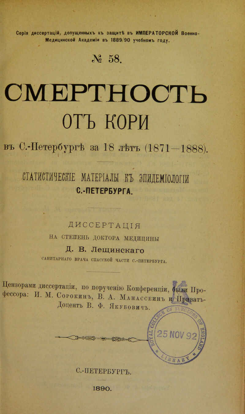 Серія диссертацій, допущенныхъ нъ защитѣ въ ИМПЕРАТОРСКОЙ Военно- Медицинской Академіи въ 1889/90 учебномъ году. 1 58. СМЕРТНОСТЬ ОТЪ КОРИ въ С.-Петербургѣ за 18 лѣтъ (1871—1888). СТАТИСТИЧЕШЕ МАТЕРІАЛЫ КЬ ЭПЙДЕМІОІОГІИ С.-ПЕТЕРБУРГА. ДИССЕРТАЦІЯ НА СТЕПЕНЬ ДОКТОРА МЕДИЦИНЫ Д. В. Лещинекаго САНИТАРНАГО ВРАЧА СПАССКОЙ ЧАСТИ С.-ПЕТЕРБУРГА. Цензорами диссертаціи, по порученію Конференціи, Про- фессора: И. М. СоРокинъ, В. А. Манассеинъ Доцентъ В. Ф. ЯкуБовичъ. С.-ПЕТЕРБУРГЪ. 1890.