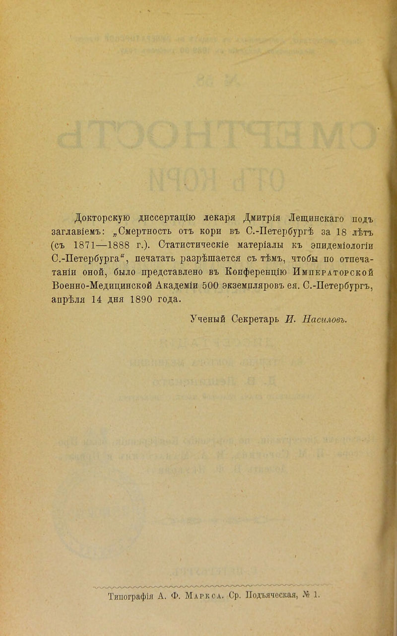 Докторскую диссертацію лекаря Дмитрія Лещинскаго подъ заглавіемъ: ^ Смертность отъ кори въ С.-Петербургѣ за 18 лѣтъ (съ 1871—1888 г.). Статистическіе матеріалы къ эпидеміологіи О.-Петербурга, печатать разрѣшается съ тѣмъ, чтобы по отпеча- таніи оной, было представлено въ Конферендію Императорской Военно-Медицинской Академіи 500 экземпляровъ ея. С,-Петербургъ, апрѣля 14 дня 1890 года. Ученый Секретарь В. Насиловъ. Тшіографія А. Ф. Маркса. Ср. Подьяческая, № 1.