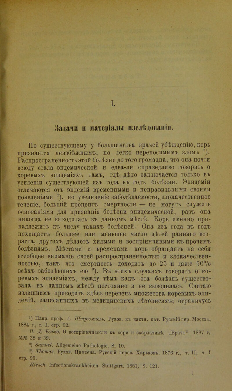 I. Задачи и матеріалы изслѣдованія. По существующему у большинства врачей убѣжденію, корь признается неизбѣжнымъ, но легко переносимымъ зломъ Распространенность этой болѣзни до того громадна, что она почти всюду стала эндемической и едва-ли справедливо говорить о коревыхъ эпидеміяхъ тамъ, гдѣ дѣло заключается только въ усиленіи существующей изъ года въ годъ болѣзни. Эпидеміи отличаются отъ эндемій временными и неправильными своими появленіями ^), но увеличевіе заболѣваемости, злокачественное течееіе, большій процентъ смертности — не могутъ служить основаніями для признанія болѣзни эпидемической, разъ она никогда не выводилась въ данномъ мѣстѣ. Корь именно при- надлежитъ къ числу такихъ болѣзней. Она изъ года въ годъ похищаетъ большее или меньшее число дѣтей ранняго воз- раста, другихъ дѣлаетъ хилыми и воспріимчивыми къ прочимъ болѣзнямъ. Мѣстами и временами корь обращаетъ на себя всеобщее вниманіе своей распространенностью и злокачествен- ностью, такъ что смертность доходитъ до 25 и даже 50% всѣхъ заболѣвшихъ ею ^). Въ этихъ случаяхъ говорятъ о ко- ревыхъ эпидеміяхъ, между і-ѣмъ какъ эта болѣзнь существо- вала въ данномъ мѣстѣ постоянно и не выводилась. Считаю излишнимъ приводить здѣсь перечень множества коревыхъ эпи- демій, записанныхъ въ медицинскихъ лѣтописяхъ; ограничусь ') Напр. проф. Л. Штрюмпелъ. Руков. кь часты, пат. Русскій пер. Москва, 1884 г., т. I, стр. 52. //. Д. Енько. О воспріимчивосіи къ кори и скарлатинѣ. „Врачъ. 1887 г. .ѴіЛг 38 и 39. 2) Затиеі. АП^етеіпе РаіЬоІодіе, 8, 10. «) ТНотав. Руков. Цимсена. Русскій перев. Харьковъ. 1876 г., т. II, ч. I стр. 9.5. Ягг8с/і. ІпІесІіопзкгапкЬеіІеп. ЗіиикаП. 1881, 8. 121. 1