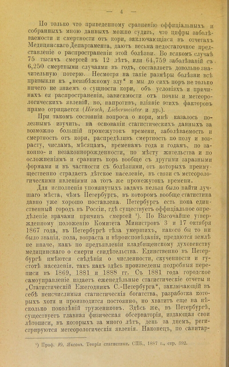 Цо только что приведенному сравыепію оффиціальныхъ и собранныхъ мною данныхъ можно судить, что цифры заболѣ- ваемости и смертности отъ кори, заключающіяся въ отчетахъ Медицннскаго Департамента, даютъ весьма недостаточное пред- ставленіе о распространеніи этой болѣзни. Во всякомъ случаѣ 75 тысячъ смертей въ 12 лѣтъ, или 64,759 заболѣвапій съ 6,250 смертными случаями въ годъ, составляетъ довольно зна- чительную потерю. Несмотря на такіе размѣры болѣзни всѣ привыкли къ „неизбѣжному злу и мы до сихъ поръ не только ничего не знаемъ о сущности кори, объ условіяхъ и прнчи- нахъ ея распространенія, зависимости отъ почвы и метеоро- логическихъ явленій, но, ванротнвъ, вліявіе этихъ факторовъ прямо отрицается {Шгзсіъ, ЫеЬегтеізіег и др.). При такомъ состояніи вопроса о кори, мнѣ казалось по- лезнымъ изучить, на основанін статистическихъ данныхъ за возможно большій промежутокъ времени, заболѣваемость и смертность отъ кори, распредѣливъ смертность по полу и воз- расту, числамъ, мѣсяцамъ, временамъ года и годамъ, по за- конно- и незаконнорожденности, по мѣсту жительства и по осложненіямъ и сравнить корь вообще съ другими заразными формами и въ частности съ бо.іѣзнями, отъ которыхъ преиму- щественно страдаетъ дѣтское населеніе, въ связи съ метеороло- гическими явленіями за тотъ же промежутокъ времени. Для исполвенія упомянутыхъ задачъ нельзя было найти луч- шаго мѣста, чѣмъ Петербургъ, въ которомъ вообще статистика давно уже хорошо поставлена. Петербургъ есть пока един- ственный городъ въ Россіи, гдѣ существуетъ оффиціальное опре- дѣлеяіе врачами причинъ смертей '). По Высочайше утвер- жденному положенію Комитета Министровъ 3 и 17 октября 1867 года, въ Петербургѣ тѣла умершихъ, какого бы то ни было званія, пола, возраста и вѣроисповѣданія, предаются зем.ііѣ не иначе, какъ по предъявлевіи кладбищенскому духовенству медицннскаго о смерти свидѣтельства. Единственно въ Петер- бургѣ имѣются свѣдѣнія о численности, скученности и гу- стотѣ населенія, такъ какъ здѣсь произведены подробныя пере- писи въ 1869, 1881 и 1888 гг. Съ 1881 года городское самоуправленіе издаетъ еженедѣльные статистическіе отчеты и „Статистическій Ежегодникъ С.-Петербурга, заключающій въ себѣ неисчислимыя статистическія богатства, разработка кото- рыхъ хотя и производится постоянно, но хватитъ еще на нѣ- сколько поколѣній тружениковъ. Здѣсь же, въ Петербургѣ, существуетъ главная физическая обсерваторія, издающая своп лѣтописи, въ которыхъ за много лѣтъ, день за днемъ, реги- стрируются метеорологическая явленія. Наконецъ, по оанитар- ') ІІро(|). /0. Янсонъ. Теоріл статистики. СПБ., 1887 г., стр. .Я!)2.