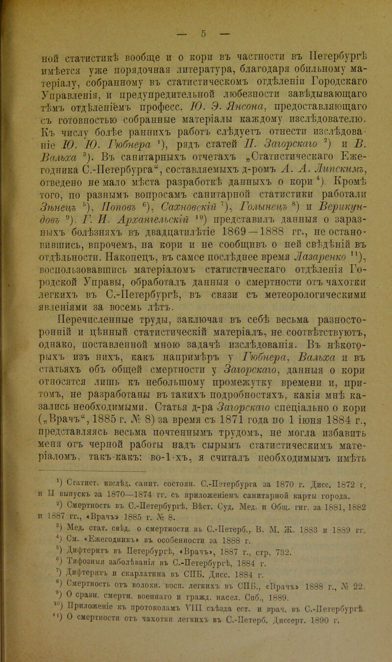 ной статистикѣ вообще и о кори въ частности въ Иетербургѣ имѣется уже порядочная литература, благодаря обильному ма- теріалу, собранному въ статистическомъ отдѣленіи Городскаго Управленія, и предупредительной любезности завѣдывающаго тѣмъ отдѣленіёмъ професс. Ю. Э. Янсона, предоставляющаго съ готовностью собранные матеріалы каждому изслѣдователіо. Къ числу болѣе раннихъ работъ слѣдуетъ отнести изслѣдова- ніе Ю. Ю. Гюбнера рядъ статей П. Загорскаго и В. Вальха ^). Въ санитарныхъ отчетахъ „Статистическаго Еже- годника С.-Петербурга, составляемыхъ д-ромъ А. А. Липскимъ, отведено не мало мѣста разработкѣ данныхъ о кори Кромѣ того, по разнымъ вопросамъ санитарной статистики работали Зѣнегі/Ъ Поповъ '^), Сахновсшй Голынеі(/Ъ ®) и Верикун- довъ ^). Г. И. Архательскій '^*) представилъ данныя о зараз- ныхъ болѣзняхъ въ двадцатилѣтіе 1869 — 1888 гг., не остано- вившись, впрочемъ, на кори и не сообщивъ о ней свѣдѣній въ огдѣльности. Наконецъ, въ самое послѣднее время Лазарешо воспользовавшись матеріаломъ статистическаго отдѣленія Го- родской Управы, обработалъ данныя о смертности отъ чахотки легкихъ въ С.-ІІегербургѣ, въ связи съ метеорологическими явленіями за восемь лѣтъ. Перечисленные труды, заключая въ себѣ весьма разносто- ронній и цѣнный статистический матеріалъ, не соотвѣтствуютъ, однако, поставленной мною задачѣ изслѣдованія. Въ нѣкот^- рыхъ изъ нихъ, какъ напримѣръ у Гюбнера^ Вальха и въ статьяхъ объ обш;ей смертности у Загорскаго, данныя о кори относятся лишь къ небольшому промежутку времени и, при- томъ, не разработаны въ такихъ подробностяхъ, какія мнѣ ка- зались необходимыми. Статья д-ра Загорскаго спеціально о кори („Врачъ, 1885 г. № 8) за время съ 1871 года по 1 іюбя 1884 г., представляясь весьма почтеннымъ трудомъ, не могла избавить меня отъ черной работы надъ сырымъ статистическимъ мате- ріаломъ, такъ-какъ: во-1-хъ, я считалъ необходимымъ имѣть Статист, изслѣд. санит. состоян. С.-Пэтербурга за 1870 г. Дисс. 1872 г. и II выпускъ за 1870—1874 гг. съ приложеніеыъ санитарной карты города. Смертность въ С.-Петербургѣ. Вѣст. Суд. Мед. и Общ. гиг. за 1881, 1882 и 1887 гг., €Врачъ> 1885 г. 8. Мед. стат. свѣд. о смертности вь С.-Петерб., В. М. Ж. 1883 и 1889 гг. См. «Ежегодникъ» въ особенности за 1888 г. Дифтеритъ въ Петербург!;, € Врачъ», 1887 г., стр. 732. ) Тифозныя заболѣванія въ С.-Петербургѣ, 1884 г. ') Дифтеритъ и скарлатина въ СПБ. Дисс. 1884 г. Смертность отъ волоки, восп. легкихъ въ СПБ., «Врачъ» 1888 г., .Л!: 22. О сравн. смерти, военааго и гражд. насел. Спб., 1889. .'^) Приложеніе къ протоколамъ ТІІІ съѣзда ест. и врач, въ С.-Петербургѣ. *') О смертности отъ чахотки легкихъ въ С.-ІІетерб. Диссерт. 1890 г.