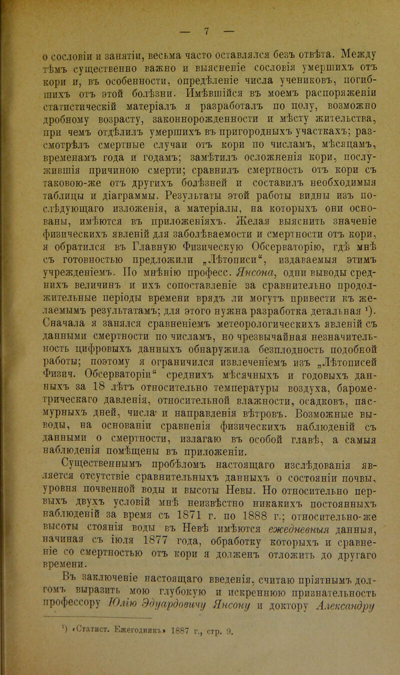 о сословіи и занятіи, весьма часто оставлялся безъ отвѣта. Между тѣмъ существенно важно и выясвеБІе сословія умершвхъ отъ кори и, въ особенности, опредѣленіе числа учениковъ, погиб- шихъ отъ этой болѣзни. Имѣвшійся въ моемъ распоряжевіи статпстнческій матеріалъ я разработалъ по полу, возможно дробному возрасту, законнорожденности и мѣсту жительства, при чежъ отдѣлилъ умершихъ въ пригородныхъ участкахъ; раз- смотрѣлъ смертные случаи отъ кори по числамъ, мѣсяцамъ, временамъ года и годамъ; замѣтилъ осложневія кори, послу- жившія причиною смерти; сравнилъ смертность отъ кори съ таковою-же отъ другихъ болѣзней и составилъ необходимыя таблицы и діаграммы. Результаты этой работы видны изъ по- слѣдующаго изложевія, а матеріалы, на которыхъ они осно- ваны, имѣются въ приложеніяхъ. Желая выяснить значеніе физическихъ явленій для заболѣваемости и смертности отъ кори, я обратился въ Главную Физическую Обсерваторію, гдѣ мнѣ съ готовностью предложили „Лѣтописи, издаваемыя этимъ учрежденіемъ. По мнѣнію професс. Япсона^ одни выводы сред- нихъ величинъ и ихъ сопоставленіе за сравнительно продол- жительные періоды времени врядъ ли могутъ привести къ же- лаемымъ результатамъ; для этого нужна разработка детальная Сначала я занялся сравненіемъ метеорологическихъ явленій съ данными смертности по числамъ, но чрезвычайная незначитель- ность цифровыхъ данныхъ обнаружила безплодность подобной работы; поэтому я ограничился извлеченіемъ изъ „Лѣтописей Физич. Обсерваторіи среднихъ мѣсячныхъ и годовыхъ дан- ныхъ за 18 лѣтъ относительно температуры воздуха, бароме- трическаго давленія, относительной влажности, осадковъ, пас- мурныхъ дней, числа* и направленія вѣтровъ. Возможные вы- воды, на основаніи сравненія физическихъ наблюденій съ данными о смертности, излагаю въ особой главѣ, а самыя наблюденія помѣщены въ приложеніи. Существеннымъ пробѣломъ настоящаго изслѣдованія яв- ляется отсутствіе сравнительныхъ данныхъ о состояніи почвы, уровня почвенной воды и высоты Невы. Но относительно пер- выхъ двухъ условій мнѣ неизвѣстно никакихъ постоянныхъ наблюденій за время съ 1871 г. по 1888 г.; относительно-же высоты стоянія воды въ Невѣ имѣются ежедневныя данныя, начиная съ іюля 1877 года, обработку которыхъ и сравне- ніе со смертностью отъ кори я долженъ отложить до другаго времени. Въ заключеніе настоящаго введенія, считаю пріятнымъ дол- гомъ выразить мою глубокую и искреннюю признательность профессору Юлію Эдуардовичу Янсопу и доктору Александру ') «Статист. Ежегодник!.» 1887 г., стр. П.