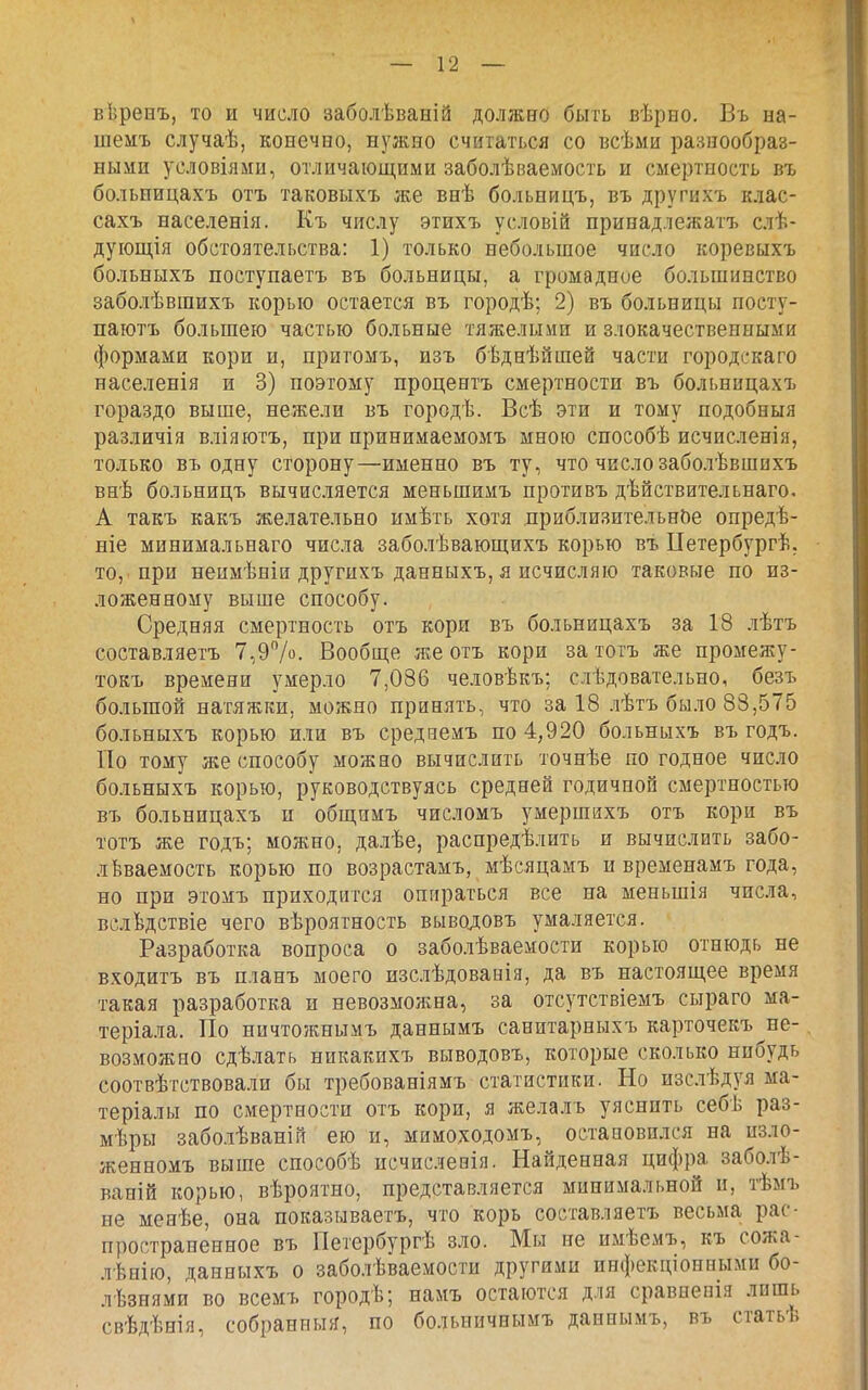 вѣренъ, то и число заболѣваній должно быть вѣрно. Въ на- шемъ случаѣ, конечно, нужно считаться со всѣми разнообраз- ными условіями, отличающими заболѣваемость и смертность въ больпицахъ отъ таковыхъ же внѣ больницъ, въ другихъ клас- сахъ населенія. Къ числу этихъ условій принадлежатъ слѣ- дуіощія обстоятельства: 1) только небольшое число коревыхъ больныхъ поступаетъ въ больницы, а громадное большинство заболѣвшихъ корью остается въ городѣ; 2) въ больницы посту- паютъ большею частью больные тяжелыми и злокачественными формами кори и, притомъ, изъ бѣднѣйшей части городскаго населенія и 3) поэтому процентъ смертности въ больпицахъ гораздо выше, нежели въ городѣ. Всѣ эти и тому подобныя различія вліяютъ, при принимаемомъ мною способѣ исчисленія, только въ одну сторону—именно въ ту, что число заболѣвшихъ внѣ больницъ вычисляется меньшимъ противъ дѣйствительпаго. А такъ какъ желательно имѣть хотя приблизительное опредѣ- ніе минимальнаго числа заболѣвающихъ корью въ ІІетербургѣ. то, при неимѣніи другихъ данныхъ, я исчисляю таковые по из- ложенному выше способу. Средняя смертность отъ кори въ больницахъ за 18 лѣтъ составляетъ 7,97о- Вообще же отъ кори за тотъ же промежу- токъ времени умерло 7,086 человѣкъ; слѣдовательно, безъ большой натяжки, можно принять, что за 18 лѣтъ было 88,575 больныхъ корью или въ среднемъ по 4,920 больныхъ въ годъ. По тому же способу можно вычислить точнѣе по годное число больныхъ корью, руководствуясь средней годичной смертностью въ больницахъ п общимъ числомъ умершихъ отъ кори въ тотъ же годъ; можно, далѣе, распредѣлить и вычислить забо- леваемость корью по возрастамъ, мѣсяцамъ и временамъ года, но при этомъ приходится опираться все на меньшія числа, вслѣдствіе чего вѣроятность выводовъ умаляется. Разработка вопроса о заболѣваемости корью отнюдь не входитъ въ планъ моего изслѣдованія, да въ настоящее время такая разработка и невозможна, за отсутствіемъ сыраго ма- теріала. По ничтожнымъ даннымъ санитарныхъ карточекъ^не- возможно сдѣлать ннкакихъ выводовъ, которые сколько нпбудь соотвѣтствовали бы требованіямъ статистики. Но изс.тѣдуя ма- теріалы по смертности отъ кори, я желалъ уяснить себѣ раз- мѣры заболѣваній ею и, мимоходомъ, остановился на изло- женномъ выше споеобѣ исчисленія. Найденная цифра заболѣ- ваній корью, вѣроятно, представляется минимальной и, тѣмъ не менѣе, она показываетъ, что корь составляетъ весьма рас- пространенное въ Петербургѣ зло. Мы не нмѣемъ, къ сожа- лѣнію, данныхъ о заболѣваемости другими инфекціонными бо- лѣзнями во всемъ городѣ; намъ остаются для сравиепія лишь свѣдѣнія, собранный, по больничнымъ даннымъ, въ статьѣ