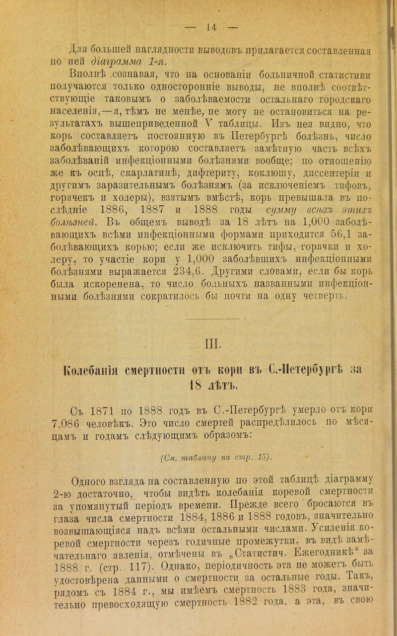 Для большей наглядности выводовъ прилагается составлепная по ней діа'і2шмма 1-я. Вполнѣ .сознавая, что на основаніи больничной статистики получаются только Односторонніе выводы, не вполнѣ соогвѣт- ствующіе таковымъ о заболѣваемости остальнаго городскаго населенія,—я, тѣмъ не менѣе, не могу не остановиться на ре- зультатахъ вышеприведенной У таблицы. Изъ нея видно, что корь составляетъ постоянную въ Петербургѣ болѣзнь, число заболѣвающихъ которою составляетъ замѣтеую часть всѣхъ заболѣваній инфекціоншыми болѣзнями вообще; по отношенію ж.е къ оспѣ, скарлатинѣ, дифтериту, коклюшу, диссентеріи и другимъ заразительнымъ болѣзнямъ (за исключеніемъ тифовъ, горячекъ и холеры), взятымъ вмѣстѣ, корь превышала въ по- слѣдніе 1886, 1887 и 1888 годы сумму всѣхь этиосъ болѣзней, Въ общемъ выводѣ за 18 лѣтъ на 1,000 заболѣ- вающихъ всѣми инфекціонными формами приходится 56,1 за- болѣвающихъ корью; если же исключить тифы, горячки и хо- леру, то участіе кори у 1,000 заболѣвшихъ инфекціонными болѣзнями выражается 234,6. Другими словами, если бы корь была искоренена, то число больныхъ названными инфекціон- ными болѣзнями сократилось бы почти на одну четверть. ИТ. Колебанія смертности отъ кори въ С.-ІІетерб) ргѣ за 18 лѣтъ. Съ 1871 по 1888 годъ въ С.-Петербургѣ умерло отъ кори 7,086 человѣкъ. Это число смертей распредѣлилось по мѣся- цамъ и годамъ слѣдующимъ образомъ: (См. таблицу па стр. 15). Одного взгляда на составленную по этой таблицѣ діаграмму 2-ю достаточно, чтобы видѣть колебанія коревой смертности за упомянутый періодъ времени. Прежде всего бросаются въ глаза числа смертности 1884, 1886 и 1888 годовъ, значительно возвышающ,іяся надъ всѣми остальными числами. З^силенія ко- ревой смертности черезъ годичные промежутки, въ видѣ замѣ- чательнаго явленія, отмѣчены въ „Статистич. Ежегодникѣ за 1888 г. (стр. 117). Однако, періодичность эта не можетъ быть удостовѣрепа данными о смертности за остальные годы. Такъ, рядомъ съ 1884 г., мы имѣемъ смертность 1883 года, значи- тельно превосходящую смертность 1882 года, а эта, въ свою