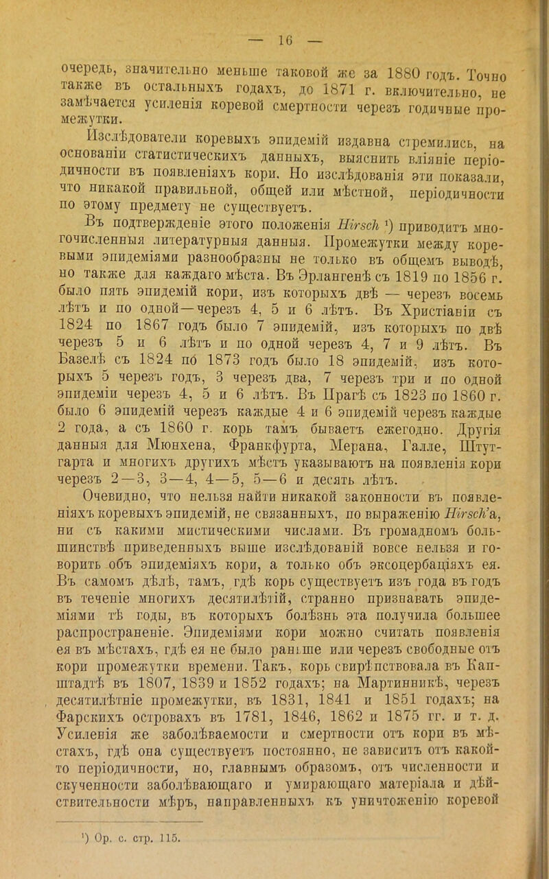 — 1С — очередь, значительно меньше таковой же за 1880 годъ Точно также въ остальныхъ годахъ, до 1871 г. включительно, не замѣчается усиленія коревой смертности черезъ годичные про- межутки. ^ Изслѣдователи коревыхъ эпидеміп издавна стремились на основанш статистическихъ данныхъ, выяснить вліяніе пёріо- дичности въ появленіяхъ кори. Но изслѣдованія эти показали, что никакой правильной, общей или мѣстной, періодичности по этому предмету не существуетъ. Въ подтвержденіе этого положенія ШгзсЬ ») приводитъ мно- гочисленныя литературныя данныя. Промежутки между коре- выми эпидеміями разнообразны не только въ общемъ выводѣ, но также для каждаго мѣста. Въ Эрлангенѣ съ 1819 по 1856 г.' было пять эпидемій кори, изъ которыхъ двѣ — черезъ восемь лѣтъ и по одной—черезъ 4, 5 и 6 лѣтъ. Въ Христіавіи съ 1824 по 1867 годъ было 7 эпндемій, изъ которыхъ по двѣ черезъ 5 и 6 лѣтъ и по одной черезъ 4, 7 и 9 лѣтъ. Въ Базелѣ съ 1824 пб 1873 годъ было 18 эпидеыій, изъ кото- рыхъ 5 черезъ годъ, 3 черезъ два, 7 черезъ три и по одной эпидеміи черезъ 4, 5 и 6 лѣтъ. Въ Прагѣ съ 1823 по 1860 г. было 6 эпидемій черезъ каждые 4 и 6 эпидемій черезъ каждые 2 года, а съ 1860 г. корь тамъ бываетъ ежегодно. Другія данныя для Мюнхена, Франкфурта, Мерана, Галле, Штут- гарта и многихъ другихъ мѣстъ указываютъ на появленія кори черезъ 2 — 3, 3—4, 4—5, 5—6 и десять лѣтъ. Очевидно, что нельзя найти никакой законности въ появле- ніяхъ коревыхъ эпидемій, не связанвыхъ, по выраженію Шгзск'а,, ни съ какими мистическими числами. Въ громадномъ боль- шинствѣ приведенныхъ выше изслѣдовавій вовсе нельзя и го- ворить объ эпидеміяхъ кори, а только объ эксоцербаціяхъ ея. Въ самомъ дѣлѣ, тамъ, гдѣ корь сущ,ествуетъ изъ года въ годъ въ теченіе многихъ десятилѣтій, странно признавать эпнде- міями тѣ годы, въ которыхъ болѣзнь эта получила большее распросграненіе. Эпидеміями кори можно считать появленія ея въ мѣстахъ, гдѣ ея не было раньше или черезъ свободные отъ кори промежутки времени. Такъ, корь свирепствовала въ Еап- штадтѣ въ 1807, 1839 и 1852 годахъ; на Мартинникѣ, черезъ десятилѣтніе промежутки, въ 1831, 1841 и 1851 годахъ; на Фарскихъ островахъ въ 1781, 1846, 1862 и 1875 гг. и т. д. Усиленія же заболѣваемости и смертности отъ кори въ мѣ- стахъ, гдѣ она существуетъ постоянно, не зависитъ отъ какой- то періодичности, но, главнымъ образомъ, отъ численности и скученности заболѣвающаго и умирающаго матеріала и дѣй- ствительности мѣръ, направлеввыхъ къ уничтоженіго коревой ') Ор. с. стр. 115.