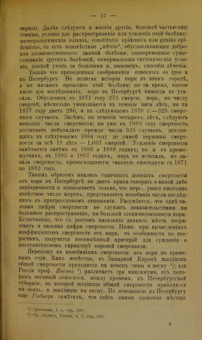 заразы. Далѣе слѣдуютъ и мвогія другія, большей частью еще темныя, условія для распространенія или усиленія этой болѣзни: метеорологическая вліявія, соп8Іі1;и1;іо ерійетіса или ^епіиз ері- сіетісиз, то есть ееизвѣствое „нѣчто, обусловливающее добро- ил и злокачественность данной болѣзни, одновременное суще- ствованіе другихъ болѣзней, ненормальныя гигіеническія усло- вія, плохой уходъ за больными и, наконецъ, способы лѣченія. Только что приведенныя соображенія относятся ео ір80 и къ Петербургу. Не излагая исторіи кори въ этомъ городѣ, я не касаюсь прошлаго этой болѣзни; но за время, взятое мною для изсііѣдованія, корь въ Петербургѣ никогда не уга- сала. Обусловивъ въ 1871 году 273 смерти, корь, по числу смертей, нѣсколько уменьшается въ теченіи пяти лѣтъ, но въ 1877 году даетъ 296, а въ слѣдующемъ 1878 г.—325 смерт- ныхъ случаевъ. Затѣмъ, въ теченіи четырехъ лѣтъ, слѣдуютъ меньшія числа смертности; но уже въ 1883 году смертность достигаетъ небывалаго прежде числа 525 случаевъ, доходя- щихъ въ слѣдующемъ 1884 году до самой вершины смерт- ности за всѣ 18 лѣтъ — 1,087 смертей. Усиленіе смертности замѣчается затѣмъ въ 1886 и 1888 годахъ; но и въ проме- жуткахъ, въ 1885 и 1887 годахъ, корь не исчезала, но да- вала смертность, превосходившую таковую ежегодную съ 1871 по 1882 годъ. Такимъ образомъ анализъ годичныхъ данныхъ смертности отъ кори въ Петербургѣ не даетъ права говорить о какой либо періодичности и показываетъ только, что корь, унося ежегодно извѣстное число жертвъ, представляетъ колебанія числа послѣд- нихъ въ прогрессивномъ отношеніи. Разумѣется, что однѣ ва- ловыя цифры смертности не служатъ доказательствами ни большаго распространенія, ни большей .злокачественности кори. Естественно, что съ ростомъ населенія даннаго мѣста возра- стаетъ и валовая цифра смертности. Ниже, при вычисленіяхъ коэффиціентовъ смертности отъ кори, въ особенности по воз- ростамъ, получится несомнѣнный критерій для сужденія о поступательномъ характерѣ коревой смертности. Перехожу къ колебаніямъ смертности отъ кори по време- намъ^года. Какъ извѣстно, въ Западной Европѣ тахішит общей смертности приходится на конецъ зимы и весну для Россіи проф. Янсонъ ра.зличаетъ три максимума, изъ кото- рыхъ весенній относится, между прочимъ, къ Петербургской губерніи, въ которой тіпітііт общей смертности приходится на осень^ а тахітит па весну. По отношению къ Петербургу еіце Гюбнера замѣтилъ, что здѣсь самые здоровые мѣсяцы ') Эрисманг, 1. с. стр. 120. ■^) Ср. статист, Россіи, т. I, стр. 247. 2