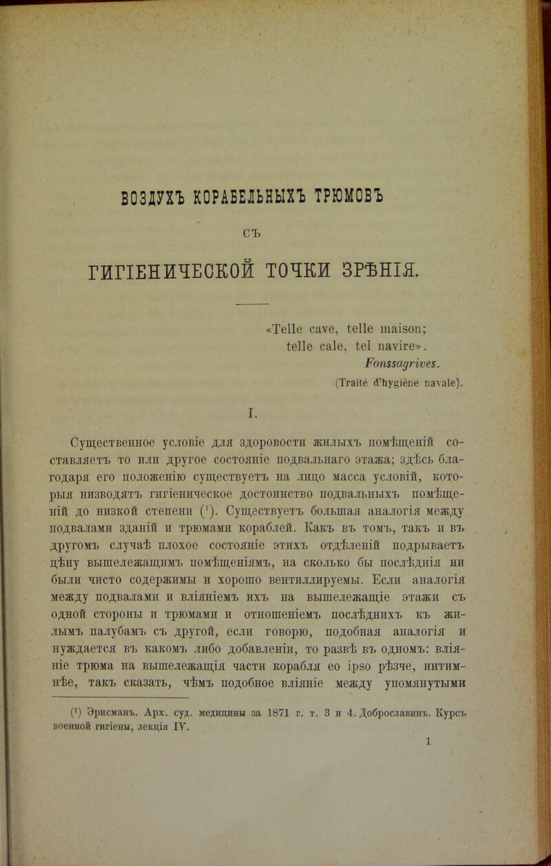ВОЗДУХЪ КОРАБЕЛЬНЫХ! ТРЮМОБЪ съ ГИГІЕНЖЧЕОКОЙ ТОЧКИ ЗРѢНІЯ. «Теііе саѵе, Іеііе таізоп; Іеііе саіе, Іеі паѵіге». РомвадгіѵеЕ. (Тгаііё (Гпудіёпе паѵаіе). I. Существенное условіе для здоровости жилыхъ помѣщеній со- ставляешь то или другое состояніе подвальнаго этажа; здѣсь бла- годаря его положенію существуетъ на лицо масса условій, кото- рыя низводятъ гигіеническое достоинство подвальныхъ помѣще- ній до низкой степени ('). Существуетъ большая аналогія между подвалами зданій и трюмами кораблей. Какъ въ томъ, такъ и въ другомъ случаѣ плохое состояніе этихъ отдѣленій подрываетъ цѣну вышележащимъ помѣщеніямъ, на сколько бы послѣднія ни были чисто содержимы и хорошо вентиллируемы. Если аналогія между подвалами и вліяніемъ ихъ на вышележащіе этажи съ одной стороны и трюмами и отношеніемъ послѣднихъ къ жи- лымъ палубамъ съ другой, если говорю, подобная аналогія и нуждается въ какомъ либо добавленіи, то развѣ въ одномъ: влія- иіе трюма на вышележащія части корабля ео ірзо рѣзче, интим- нѣе, такъ сказать, чѣмъ подобное вліяніе между упомянутыми (') Эрисманъ. Арх. суд. медицины за 1871 г. т. 3 и 4. Доброславппъ. Курсъ военной гигіены, лекція IV.