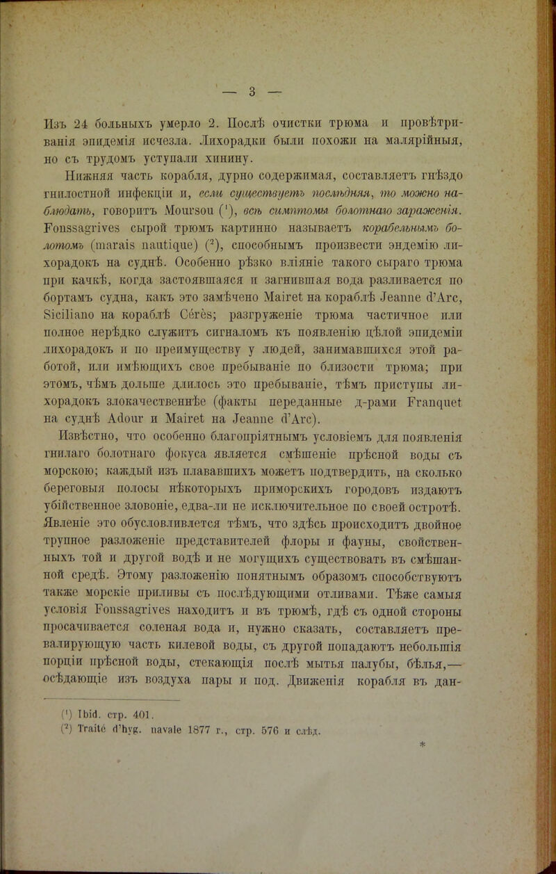 ванія эпидемія исчезла. Лихорадки были похожи на малярійныя, но съ трудомъ уступали хинину. Нижняя часть корабля, дурно содержимая, составляетъ гнѣздо гнилостной инфекціи и, если существуешь послѣдняя, то можно на- блюдать, говорить Мопгзои ('), всѣ симптомы болотнаго заражения. Роіі58а§гіѵез сырой трюмъ картинно называетъ корабельнымь бо- лотомъ (шагаіз наитие) (2), способнымъ произвести эндемію ли- хорадокъ на суднѣ. Особенно рѣзко вліяніе такого сыраго трюма при качкѣ, когда застоявшаяся и загнившая вода разливается по бортамъ судна, какъ это замѣчено МаігеЪ на кораблѣ .Іеапие й'Агс, 8ісі1іано на кораблѣ Сёгёз; разгруженіе трюма частичное или полное нерѣдко служить сигналомъ къ появленію цѣлой эпидеміи лихорадокъ и по преимуществу у людей, занимавшихся этой ра- ботой, или имѣющихъ свое пребываніе по близости трюма; при этомъ, чѣмъ дольше длилось это пребываніе, тѣмъ приступы ли- хорадокъ злокачественнѣе (факты переданные д-рами Ргапциеі на суднѣ Асіош* и Маігеі на Теаппе гГАгс). Извѣстно, что особенно благопріятнымъ условіемъ для появленія гнилаго болотнаго фокуса является смѣшеніе прѣсной воды съ морскою; каждый изъ плававшихъ можетъ подтвердить, на сколько береговыя полосы нѣкоторыхъ приморскихъ городовъ издаютъ убійственное зловоніе, едва-лп не исключительное по своей остротѣ. Явленіе это обусловливлется тѣмъ, что здѣсь происходить двойное трупное разложеніе представителей флоры и фауны, свойствен- ныхъ той и другой водѣ и не могущихъ существовать въ смѣшан- ной средѣ. Этому разложенію понятнымъ образомъ способствуютъ такяіе морскіе приливы съ послѣдующими отливами. Тѣже самыя условія Еоіі8за§гіѵе8 находить и въ трюмѣ, гдѣ съ одной стороны просачивается соленая вода и, нужно сказать, составляетъ пре- валирующую часть килевой воды, съ другой попадаютъ неболыпія порціи нрѣсной воды, стекающія послѣ мытья палубы, бѣлья,— осѣдающіе изъ воздуха пары и иод. Движенія корабля въ дан- (') ІЬід. стр. 401. (7) Тгаііс (ГЬув. паѵаіе 1877 г., стр. 576 и слѣд.