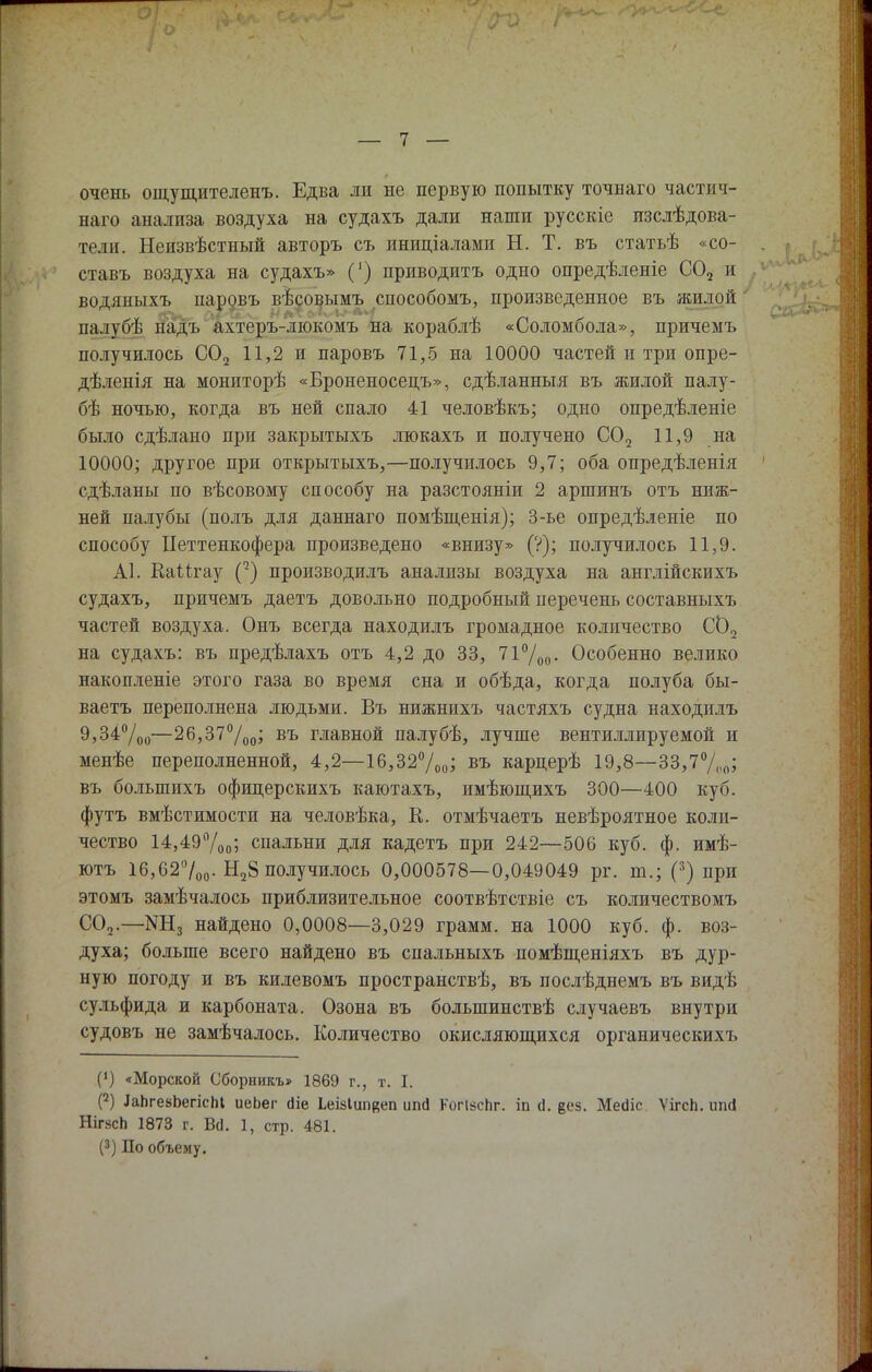 очень ощущителенъ. Едва ли не первую попытку точнаго частич- ного анализа воздуха на судахъ дали наши русскіе изслѣдова- тели. Неизвѣстный авторъ съ иниціалами Н. Т. въ статьѣ «со- ставь воздуха на судахъ» (') приводить одно опредѣленіе С02 и водяиыхъ паровъ вѣсовымъ сиособомъ, произведенное въ жилой палубѣ падь ахтеръ-люкомъ на кораблѣ «Соломбола», причемъ получилось С02 11,2 и паровъ 71,5 па 10000 частей и три опре- дѣленія на мониторѣ «Броненосецъ», сдѣланныя въ жилой палу- бѣ ночью, когда въ ней спало 41 человѣкъ; одно опредѣленіе было сдѣлано при закрытыхъ люкахъ и получено С02 11,9 на 10000; другое при открытыхъ,—получилось 9,7; оба опредѣленія сдѣланы по вѣсовому способу на разстояніи 2 аршинъ отъ ниж- ней палубы (полъ для даннаго помѣщенія); 3-ье опредѣленіе по способу ІІеттенкофера произведено «внизу» (?); получилось 11,9. А1. КаМгау С2) производилъ анализы воздуха на англійскпхъ судахъ, причемъ даетъ довольно подробный перечень составныхъ частей воздуха. Онъ всегда находилъ громадное количество С02 на судахъ: въ предѣлахъ отъ 4,2 до 33, 71%о- Особенно велико накопленіе этого газа во время сна и обѣда, когда полуба бы- ваетъ переполнена людьми. Въ нижнихъ частяхъ судна находилъ 9,34°/оо—26,37°/оо> въ главной палубѣ, лучше вентиллируемой и менѣе переполненной, 4,2—16,32%и> въ карперѣ 19,8—33,7°/„п; въ болыпихъ офицерскихъ каютахъ, имѣющихъ 300—400 куб. футъ вмѣстимости на человѣка, К. отмѣчаетъ невѣроятное коли- чество 14,49%0; спальни для кадетъ при 242—506 куб. ф. имѣ- ютъ 16,62°/00. Н28 получилось 0,000578—0,049049 рг. т.; (3) при этомъ замѣчалось приблизительное соотвѣтствіе съ количествомъ С02.—найдено 0,0008—3,029 грамм, на 1000 куб. ф. воз- духа; больше всего найдено въ спальныхъ помѣщеніяхъ въ дур- ную погоду и въ килевомъ пространствѣ, въ послѣднемъ въ видѣ сульфида и карбоната. Озона въ болыпинствѣ случаевъ внутри судовъ не замѣчалось. Количество окисляющихся органическихъ (') «Морской Сборникъ» 1869 г., т. I. (2) ДаЬгеаЬепсМ иеЬег сііе Ьеівіипвеп иші КогійсЬг. іп <1. е<-'5. Мейіс ѴігсЬ. ипсі НігясЬ 1873 г. ВсІ. 1, стр. 481. (3) По объему.