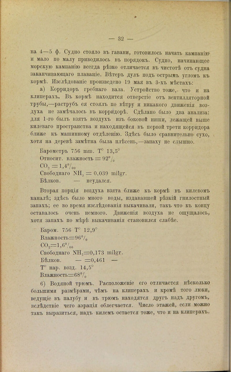 на 4—5 ф. Судно стояло въ гавани, готовилось начать кампанію и мало по малу приводилось въ порядокъ. Судно, начинающее морскую кампанію всегда рѣзко отличается въ чистотѣ отъ судна заканчивающаго плаваніе. Вѣтеръ дулъ подъ острыжъ угломъ къ кормѣ. Изслѣдованіе произведено 19 мая въ 3-хъ мѣстахъ: а) Корридоръ гребнаго вала. Устройство тоже,- что и на кдиперахъ. Въ кормѣ находится отверстіе отъ вентилляторной трубы,—раструбъ ея стоялъ по вѣтру и никакого движенія воз- духа не замѣчалось въ корридорѣ. Сдѣлано было два анализа: для 1-го былъ взятъ воздухъ изъ боковой ниши, лежащей выше килеваго пространства и находящейся въ первой трети корридора ближе къ машинному отдѣленію. Здѣсь было сравнительно сухо, хотя на деревѣ замѣтна была плѣсень,—запаху не слышно. Барометръ 756 тт. Т° 13,5° Относит, влажность = 92°/0 со2=му00 Свободнаго МН3 = 0,039 ті1§г. Бѣлков. — неудался. Вторая порція воздуха взята ближе къ кормѣ въ килевомъ каналѣ; здѣсь было много воды, издававшей рѣзкій гнилостный запахъ; ее во время изслѣдованія выкачивали, такъ что къ концу оставалось очень немного. Движенія воздуха не ощущалось, хотя запахъ по мѣрѣ выкачиванія становился слабѣе. Баром. 756 Т° 12,9° Влажность=96°/0 С02=1,6°/„о Свободнаго КН3=0,173 ті1§г. Бѣлков. — =0,461 — Т° нар. возд. 14,5° Влажность=68°/0 б) Водяной трюмъ. Расположеніе его отличается нѣсколъко большими размѣрами, чѣмъ на клиперахъ и кромѣ того люкп, ведущіе въ палубу и въ трюмъ находятся другъ падъ другомъ, вслѣдствіе чего аэрація облегчается. Число этажей, если можно такъ выразиться, надъ килемъ остается тоже, что и на клиперам..