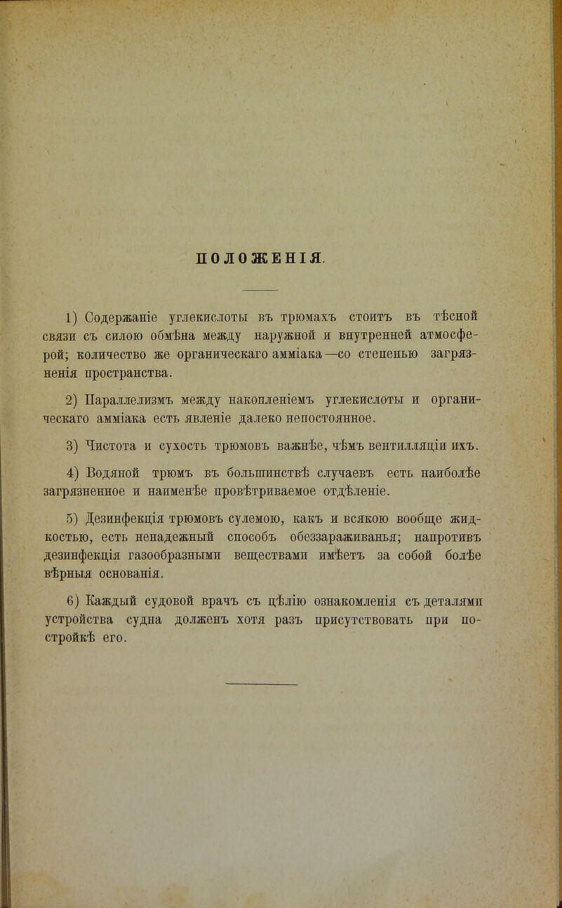 ПОЛОЖЕНІЯ. 1) Содержаніе углекислоты въ трюмахъ стоить въ тѣсной связи съ силою обмѣна между наружной и внутренней атмосфе- рой; количество же органическаго амміака —со степенью загряз- ненія пространства. 2) Параллелизмъ между накопленіемъ углекислоты и органи- ческаго амміака есть явленіе далеко непостоянное. 3) Чистота и сухость трюмовъ важнѣе, чѣмъ вентилляціи ихъ. 4) Водяной трюмъ въ болыпинствѣ случаевъ есть наиболѣе загрязненное и наименѣе провѣтриваемое отдѣленіе. 5) Дезинфекція трюмовъ сулемою, какъ и всякою вообще жид- костью, есть ненадежный способъ обеззараживанья; напротивъ дезинфекдія газообразными веществами имѣетъ за собой болѣе вѣрныя основанія. 6) Каждый судовой врачъ съ цѣлію ознакомленія съ деталями устройства судна долженъ хотя разъ присутствовать при по- стройкѣ его.