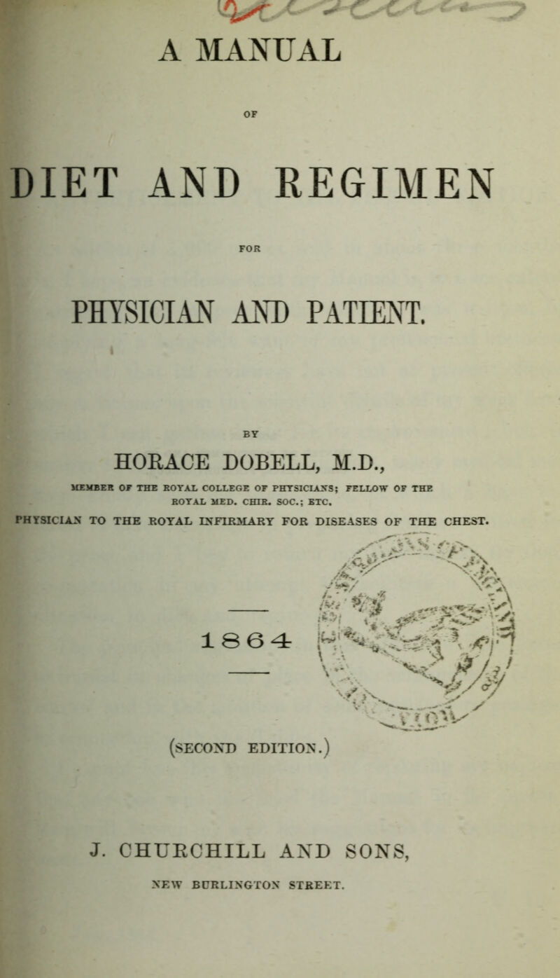 A MANUAL DIET AND REGIMEN FOR PHYSICIAN AND PATIENT. BY HORACE DOBELL, M.D., MEMBER OE THE BOTAE COLLEGE OF PHTSICIAXS; FELLOW OP THE BOTAL MED. CHIB. SOC.; BTC. PHYSICIAN TO THE ROYAL LNFIRAIARY FOR DISEASES OF THE CHEST. 1864 (second edition.) J. CHURCHILL AND SONS, NEW BURLINGTON STREET.