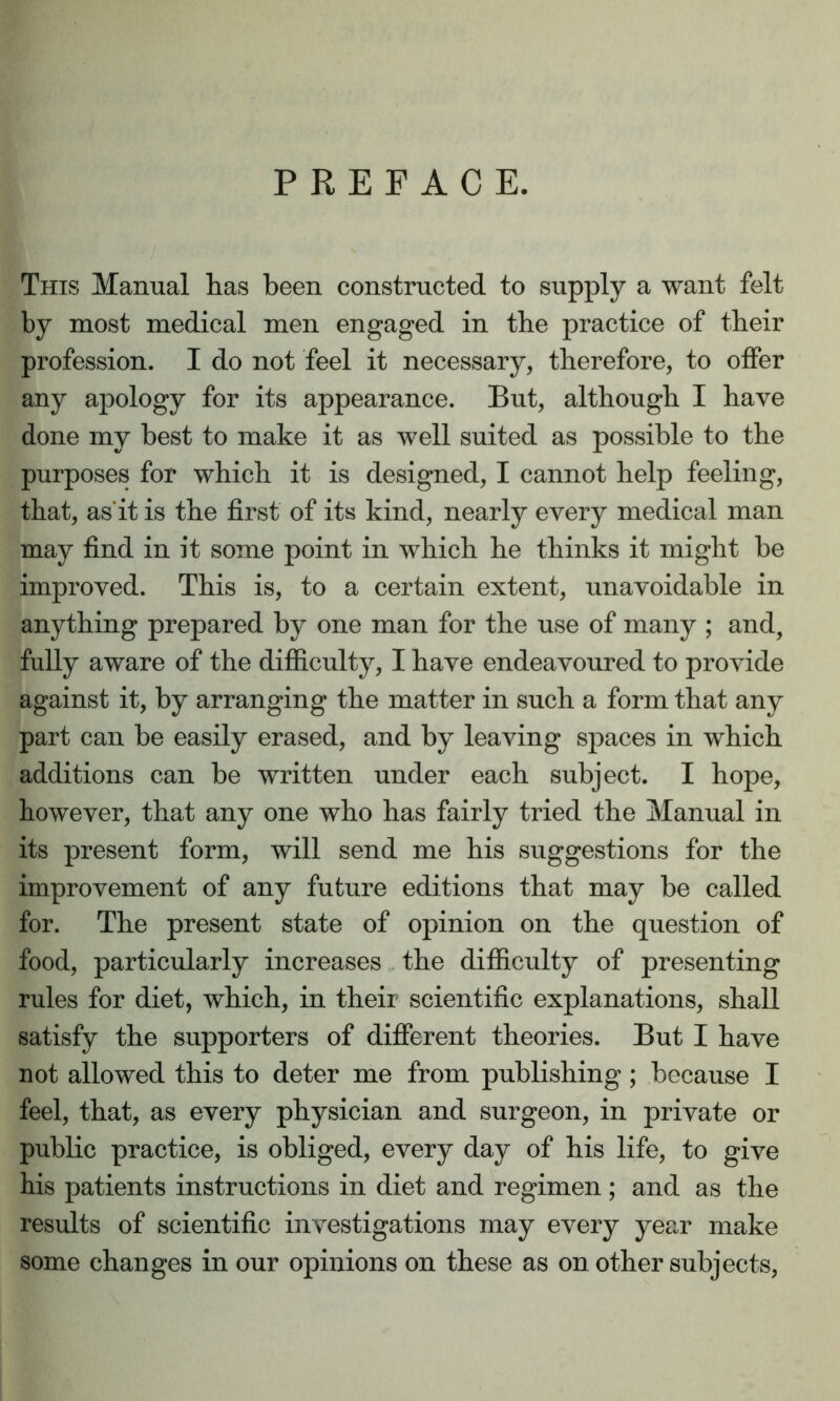 PREFACE. This Manual has been constructed to supply a want felt by most medical men engaged in the practice of their profession. I do not feel it necessary, therefore, to offer any apology for its appearance. But, although I have done my best to make it as well suited as possible to the purposes for which it is designed, I cannot help feeling, that, as it is the first of its kind, nearly every medical man may find in it some point in which he thinks it might be improved. This is, to a certain extent, unavoidable in anything prepared by one man for the use of many ; and, fully aware of the difficulty, I have endeavoured to provide against it, by arranging the matter in such a form that any part can be easily erased, and by leaving spaces in which additions can be written under each subject. I hope, however, that any one who has fairly tried the Manual in its present form, will send me his suggestions for the improvement of any future editions that may be called for. The present state of opinion on the question of food, particularly increases the difficulty of presenting rules for diet, which, in their scientific explanations, shall satisfy the supporters of different theories. But I have not allowed this to deter me from publishing; because I feel, that, as every physician and surgeon, in private or public practice, is obliged, every day of his life, to give his patients instructions in diet and regimen; and as the results of scientific investigations may every year make some changes in our opinions on these as on other subjects,