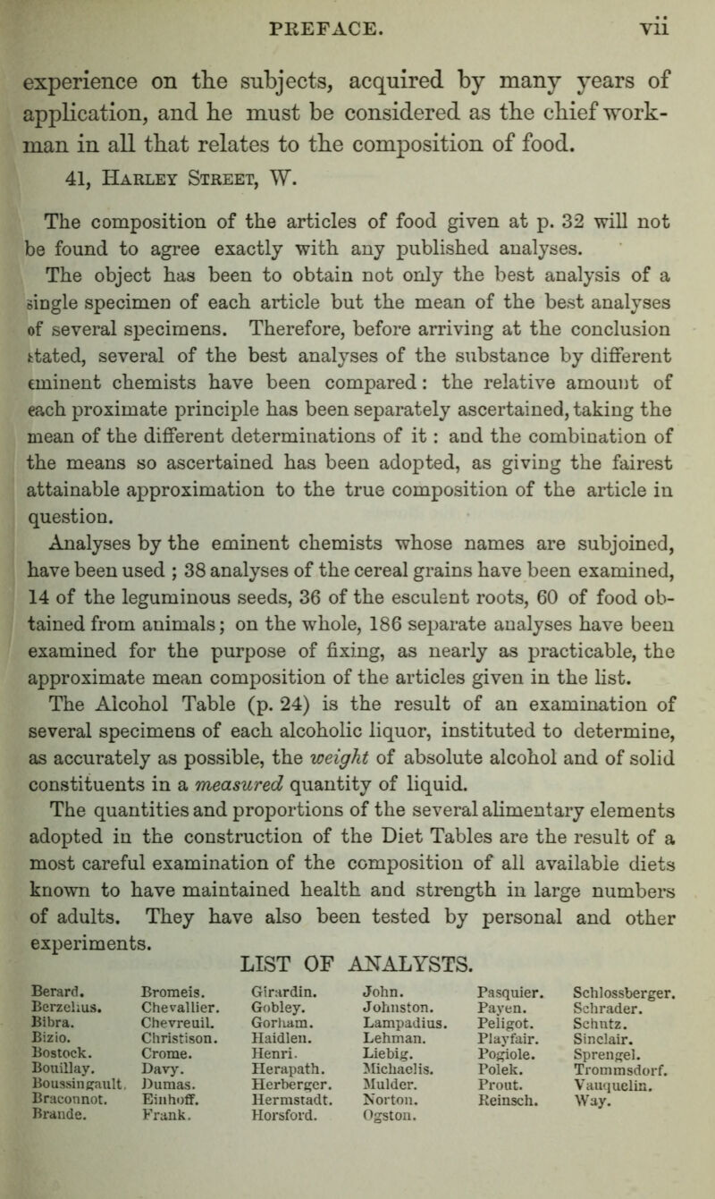 experience on the subjects, acquired by many years of application, and be must be considered as tbe chief work- man in all that relates to the composition of food. 41, Harley Street, W. The composition of the articles of food given at p. 32 will not be found to agree exactly with any published analyses. The object has been to obtain not only the best analysis of a single specimen of each article but the mean of the best analyses of several specimens. Therefore, before arriving at the conclusion fctated, several of the best analyses of the substance by different eminent chemists have been compared: the relative amount of each proximate principle has been separately ascertained, taking the mean of the different determinations of it: and the combination of the means so ascertained has been adopted, as giving the fairest attainable approximation to the true composition of the article in question. Analyses by the eminent chemists whose names are subjoined, have been used ; 38 analyses of the cereal grains have been examined, 14 of the leguminous seeds, 36 of the esculent roots, 60 of food ob- tained from animals; on the whole, 186 separate analyses have been examined for the purpose of fixing, as nearly as practicable, the approximate mean composition of the articles given in the list. The Alcohol Table (p. 24) is the result of an examination of several specimens of each alcoholic liquor, instituted to determine, as accurately as possible, the weight of absolute alcohol and of solid constituents in a measured quantity of liquid. The quantities and proportions of the several alimentary elements adopted in the construction of the Diet Tables are the result of a most careful examination of the composition of all available diets known to have maintained health and strength in large numbers of adults. They have also been tested by personal and other experiments. LIST OF ANALYSTS. Berard. Bromeis. Girardin. John. Pasquier. Schlossberger. Berzelius. Chevallier. Gobley. Johnston. Payen. Schrader. Bibra. Chevreuil. Gorham. Lampadius. Peligot. Schntz. Bizio. Christison. Haidleii. Lehman. Playfair. Sinclair. Bostock. Crome. Henri. Liebig. Pogiole. Sprengel. Bouillay. Davy. Herapath. Michaelis. Polek. Trommsdorf. Boussingault. Dumas. Herberi^cr. Mulder. Prout. Vauquelin. Braconnot. Einhoff. Hermstadt. Norton. Reinsch. Way. Braude. Frank. Horsford. Ogston.