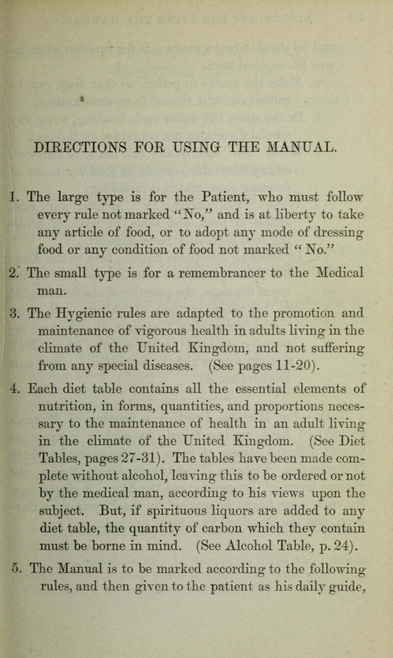 DIRECTIONS FOR USING THE MANUAL. 1. The large type is for the Patient, who must follow every rule not marked ‘^No,^’ and is at liberty to take any article of food, or to adopt any mode of dressing food or any condition of food not marked No.’^ 2' The small tj^pe is for a remembrancer to the Medical man. 3. The Hygienic rules are adapted to the promotion and maintenance of vigorous health in adults living in the climate of the United Kingdom, and not suffering from any special diseases. (See pages 11-20). 4. Each diet table contains all the essential elements of nutrition, in forms, quantities, and proportions neces- sary to the maintenance of health in an adult living in the climate of the United Kingdom. (See Diet Tables, pages 27-31). The tables have been made com- plete without alcohol, leaving this to be ordered or not by the medical man, according to his views upon the subject. But, if spirituous liquors are added to any diet table, the quantity of carbon which they contain must be borne in mind. (See Alcohol Table, p. 24). 5. The Manual is to be marked according to the following rules, and then given to the patient as his daily guide.