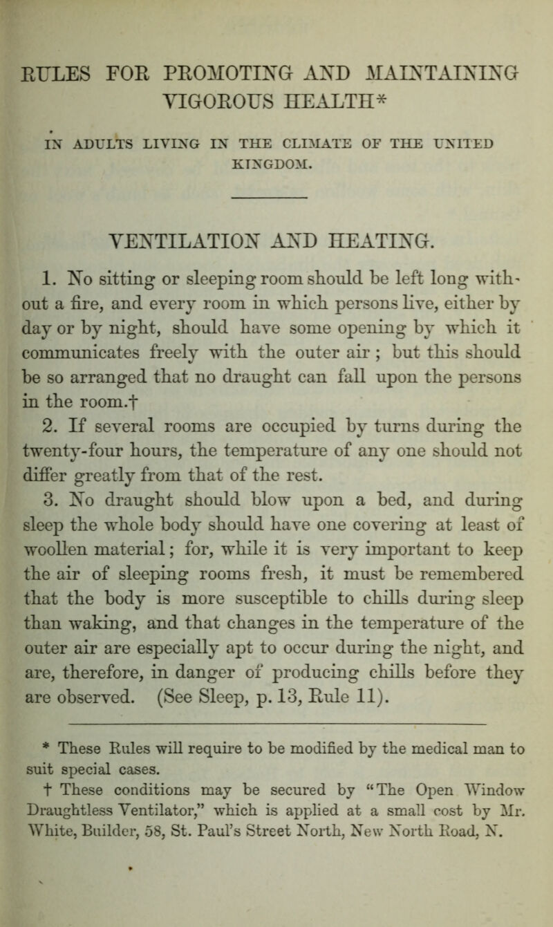 RULES FOR PROMOTING AND MAINTAINING VIGOROUS HEALTH* IN ADULTS LIVING IN THE CLIMATE OF THE UNITED KINGDOM. VEXTILxiTIOX AXD HEATIXG. 1. No sitting or sleeping room should be left long with- out a fire, and every room in which persons live, either by day or by night, should have some opening by which it conummicates freely with the outer air ; but this should be so arranged that no draught can fall upon the persons in the room.t 2. If several rooms are occupied by turns during the twenty-four hours, the temperature of any one shoidd not difier greatly from that of the rest. 3. No draught should blow upon a bed, and during sleep the whole body should have one covering at least of woollen material; for, while it is very important to keep the air of sleeping rooms fresh, it must be remembered that the body is more susceptible to chills during sleep than waking, and that changes in the temperatine of the outer air are especially apt to occur during the night, and are, therefore, in danger of producing chills before they are observed. (See Sleep, p. 13, Rule 11). * These Eules wiU require to be modified by the medical man to suit special cases. t These conditions may be secured by “The Open Window Draughtless Ventilator,” which is applied at a small cost by Mr. White, Builder, 58, St. Pauls Street Noith, New North Eoad, N.