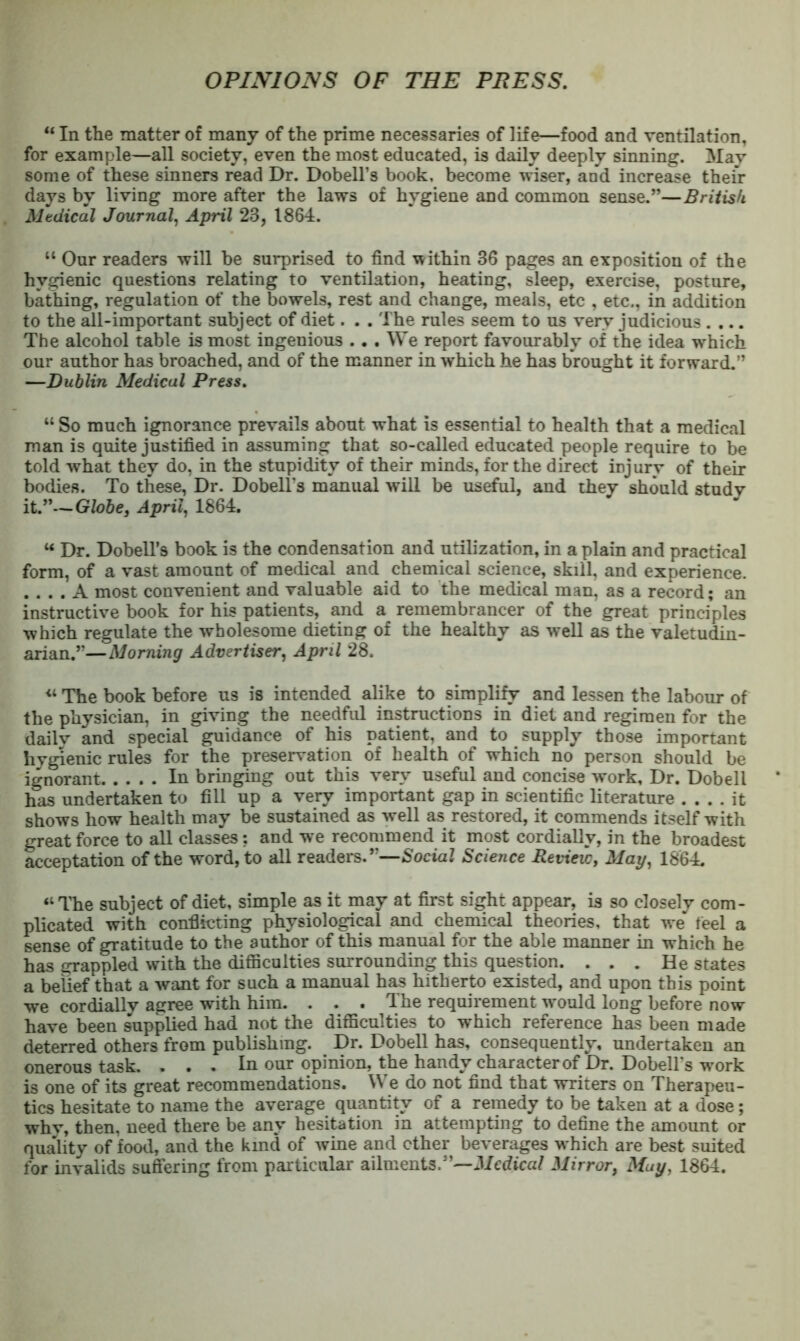 OPINIONS OF THE PRESS. “ In the matter of many of the prime necessaries of life—food and ventilation, for example—all society, even the most educated, is daily deeply sinning. May some of these sinners read Dr. Dobell’s book, become wiser, and increase their days by living more after the laws of hygiene and common sense.”—British Medical Journal^ April 23, 1864. “ Our readers will be surprised to find within 36 pages an exposition of the hygienic questions relating to ventilation, heating, sleep, exercise, posture, bathing, regulation of the bowels, rest and change, meals, etc , etc., in addition to the all-important subject of diet. . . The rules seem to us very judicious .... The alcohol table is most ingenious ... We report favourably of the idea which our author has broached, and of the manner in which he has brought it forward.” —Dublin Medical Press. “ So much ignorance prevails about what is essential to health that a medical man is quite justified in assuming that so-called educated people require to be told what they do, in the stupidity of their minds, for the direct injury of then- bodies. To these, Dr. Dobell’s manual will be useful, and they should study it.”—Globe, April, 1864. “ Dr. Dobell’s book is the condensation and utilization, in a plain and practical form, of a vast amount of medical and chemical science, skill, and experience. . . . . A most convenient and valuable aid to the medical man, as a record; an instructive book for his patients, and a remembrancer of the great principles which regulate the wholesome dieting of the healthy as well as the valetudin- arian.”—Morning Advertiser, April 28. The book before us is intended alike to simplify and lessen the labour of the physician, in giving the needful instructions in diet and regimen for the dailv and special guidance of his patient, and to supply those important hygienic rules for the preservation of health of which no person should be ignorant In bringing out this very useful and concise work. Dr. Dobell has undertaken to fill up a very important gap in scientific literature .... it shows how health may be sustained as well as restored, it commends itself with great force to all classes and we recommend it most cordially, in the broadest acceptation of the word, to all readers.”—Social Science Revieic, May, 1864. “Tlie subject of diet, simple as it may at first sight appear, is so closely com- plicated with conflicting physiological and chemical theories, that we feel a sense of gratitude to the author of this manual for the able manner in which he has grappled with the diflaculties surrounding this question. ... He states a belief that a want for such a manual has hitherto existed, and upon this point we cordially agree with him. . . . The requirement w'ould long before now have been supplied had not the difficulties to which reference has been made deterred others from publishing. Dr. Dobell has, consequently, undertaken an onerous task. . . . In our opinion, the handy character of Dr. Dobell’s work is one of its great recommendations. We do not find that writers on Therapeu- tics hesitate to name the average quantity of a remedy to be taken at a dose; why, then, need there be any hesitation in attempting to define the amount or qua^lity of food, and the kind of wine and ether beverages which are best suited for invalids suffering from particular ailments.”—J/edtea/ Mirror, May, 1864.