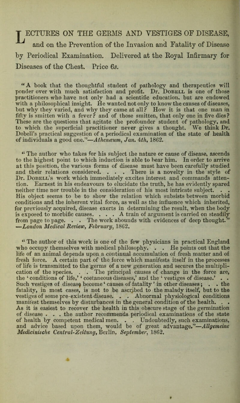 J^ECTUEES ON THE GEEMS AND VESTIGES OF DISEASE, and on the Prevention of the Invasion and Fatality of Disease by Periodical Examination. Delivered at the Eoyal Infirmary for Diseases of the Chest. Price 6s. “A book that the thoughtful student of pathology and therapeutics will ponder over with much satisfaction and profit. Dr. Dobell, is one of those practitioners who have not only had a scientific education, but are endowed with a philosophical insight. He wanted not only to know the causes of diseases, but why they varied, and why they came at all ? How it is that one man in fifty is smitten with a fever ? and of those smitten, that only one in five dies ? These are the questions that agitate the profounder student of pathology, and to which the superficial practitioner never gives a thought. We think Dr. Dobell’s practical suggestion of a periodical examination of the state of health of individuals a good one.”—Athenceum^ Jan, 4:th^ 1862. “ The author who takes for his subject the nature or cause of disease, ascends to the highest point to which induction is able to bear him. In order to arrive at this position, the various forms of disease must have been carefully studied and their relations considered. . . . There is a novelty in the style of Dr. Dobell’s work which immediate!} excites interest and commands atten- tion. Earnest in his endeavours to elucidate the truth, he has evidently spared neither time nor trouble in the consideration of his most intricate subject. . . His object seems to be to show the relation which subsists between morbid conditions and the inherent vital force, as 'well as the influence 'which inherited, for previously acquired, disease exerts in determining the result, when the body is exposed to morbific causes. ... A train of argument is carried on steadily from page to page. . . The work abounds with evidences of deep thought.” —London Medical Review^ February^ 1862. “ The author of this work is one of the few physicians in practical England who occupy themselves with medical philosophy. . . He points out that the life of an animal depends upon a continual accumulation of fresh matter and of fresh force. A certain part of the force which manifests itself in the processes of life is transmitted to the germs of a new generation and secures the multipli- cation of the species. . . The principal causes of change in the force are, the ‘ conditions of life,’ ‘ coetaneous diseases,’ and the ‘ vestiges of disease.’ . . Such vestiges of disease become ‘ causes of fatality ’ in other diseases; . . the fatality, in most cases, is not to be ascribed to the malady itself, but to the vestiges of some pre-existent disease. . . Abnormal physiological conditions manifest themselves by disturbances in the general condition of the health. . . As it is easiest to recover the health in this obscure stage of the germination of disease . . . the author recommends periodical examinations of the state of health by competent medical men. . . Undoubtedly, such examinations, and advice based upon them, would be of great advantage.”—Allgemeine Medicinische Central-Zeitung, Berlin, September^ 1862.