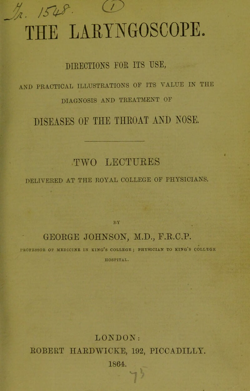 DIRECTIONS FOR ITS USE, AND PRACTICAL ILLUSTRATIONS OF ITS VALUE IN THE DIAGNOSIS AND TREATMENT OF DISEASES OF THE THROAT AND NOSE. ■TWO LECTURES DELIVERED AT THE ROYAL COLLEGE OF PHYSICIANS. IlY GEORGE JOHNSON, M.D., F.R.C.P. rSOFESSOR OP MEDICINE IN HINGES COLLEGE ; PHYSICIAN TO KING'S COLLEGE HOSPITAL. LONDON: ROBERT HARDWICKE, 192, PICCADILLY. 1864. 7'