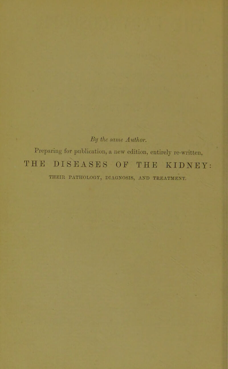 By the same Authm-. Preparing for publication, a new edition, entirely re-written, THE DISEASES OF THE KIDNEY THEIU PATHOLOGY, DIAGNOSIS, AND TREATMENT.