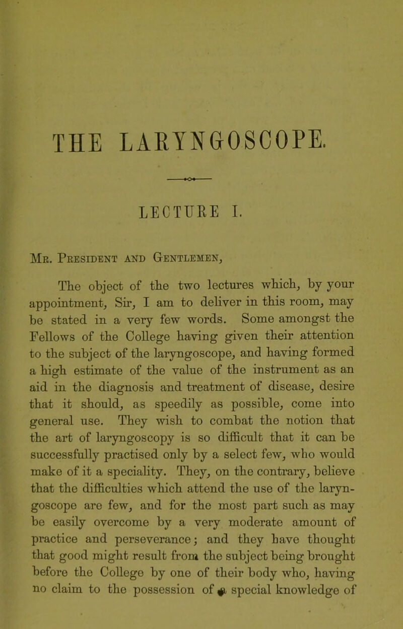 LECTURE I. Mr. President and Gentlemen, The object of the two lectures which, by your appointment. Sir, I am to dehver in this room, may be stated in a very few words. Some amongst the Fellows of the CoUege having given their attention to the subject of the laryngoscope, and having formed a high estimate of the value of the instrument as an aid in the diagnosis and treatment of disease, desire that it should, as speedily as possible, come into general use. They wish to combat the notion that the art of laryngoscopy is so difficult that it can be successfully practised only by a select few, who would make of it a speciahty. They, on the contrary, beheve that the difficulties which attend the use of the laryn- goscope are few, and for the most part such as may be easily overcome by a very moderate amount of practice and perseverance; and they have thought that good might result from the subject being brought before the College by one of their body who, having no claim to the possession of ^ special knowledge of