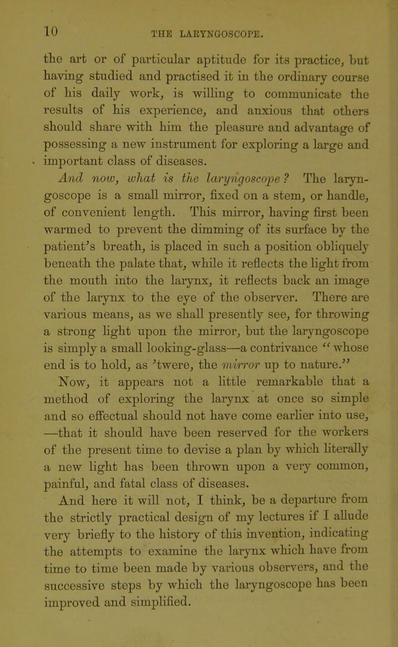 the art or of particular aptitude for its practice, but having studied and practised it in the ordinary course of his daily work, is willing to communicate the results of his experience, and anxious that others should share with him the pleasure and advantage of possessing a new instrument for exploring a large and important class of diseases. And now, what is the laryiigoscoi^e ? The laryn- goscope is a small mirror, fixed on a stem, or handle, of convenient length. This mirror, having first been warmed to prevent the dimming of its surface by the patient^s breath, is placed in such a position obliquely beneath the palate that, while it reflects the fight from the mouth into the larynx, it reflects back an image of the larynx to the eye of the observer. There are various means, as we shall presently see, for throwing a strong fight upon the mirror, but the laryngoscope is simply a small looking-glass—a contrivance “ whose end is to hold, as Twere, the miwor up to nature.” Now, it appears not a little remarkable that a method of exploring the larynx at once so simple and so effectual should not have come earlier into use, —that it should have been reserved for the workers of the present time to devise a plan by which literally a new fight has been thrown upon a very common, painful, and fatal class of diseases. And here it will not, I think, be a depai'ture from the strictly practical design of my lectures if I allude very briefly to the history of this invention, indicating the attempts to examine the larynx which have from time to time been made by various observers, and the successive steps by which the laryngoscope has been improved and simplified.