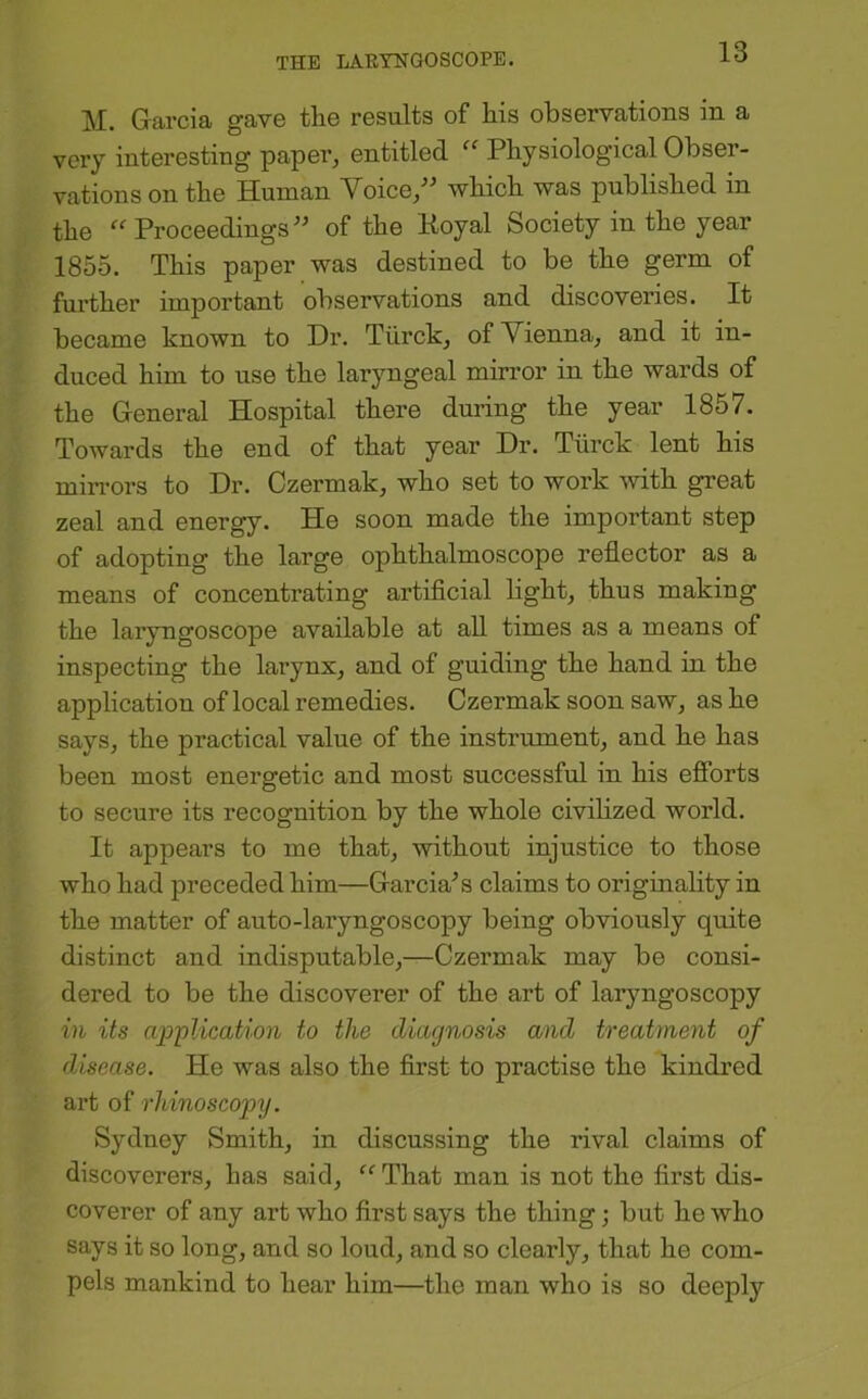 M. Garcia gave the results of his observations in a very interesting paper, entitled Physiological Obser- vations on the Human Voice/' which was published in the ^^Proceedings of the Eoyal Society in the year 1855. This paper was destined to be the germ of further important observations and discoveries. It became known to Dr. Tiirck, of Vienna, and it in- duced him to use the laryngeal mirror in the wards of the General Hospital there during the year 1857. Towards the end of that year Dr. Tiirck lent his mirrors to Dr. Czermak, who set to work with great zeal and energy. He soon made the important step of adopting the large ophthalmoscope reflector as a means of concentrating artiflcial light, thus making the laryngoscope available at all times as a means of inspecting the larynx, and of guiding the hand in the application of local remedies. Czermak soon saw, as he says, the practical value of the instrument, and he has been most energetic and most successful in his efibrts to secure its recognition by the whole civilized world. It appears to me that, without injustice to those who had preceded him—Garcia's claims to originality in the matter of auto-laryngoscopy being obviously quite distinct and indisputable,—Czermak may be consi- dered to be the discoverer of the art of laryngoscopy ill its cqoplication to the diagnosis and treatment of disease. He was also the flrst to practise the kindred art of rhinoscopij. Sydney Smith, in discussing the rival claims of discoverers, has said, “ That man is not the flrst dis- coverer of any art who first says the thing; but he who says it so long, and so loud, and so clearly, that he com- pels mankind to hear him—the man who is so deeply