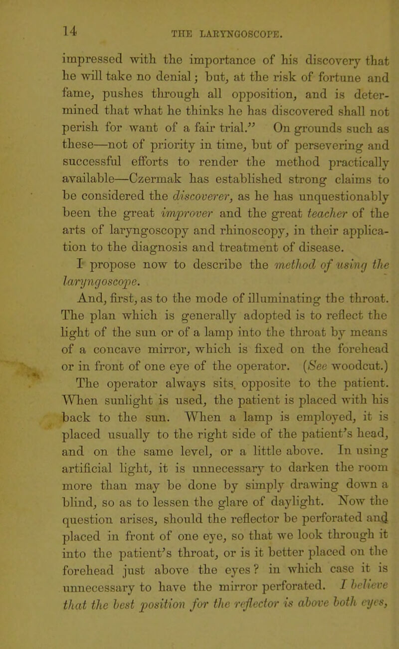 impressed witli the importance of his discovery that he will take no denial j but^ at the risk of fortune and famOj pushes tlmough all opposition, and is deter- mined that what he thinks he has discovered shall not perish for want of a fair trial.” On grounds such as these—not of priority in time, but of persevering and successful efforts to render the method practically available—Czermak has established strong claims to be considered the discoverer, as he has unquestionably been the great improver and the great teacher of the arts of laryngoscopy and rhinoscopy, in their applica- tion to the diagnosis and treatment of disease. I propose now to describe the method of using the laryngoscope. And, first, as to the mode of illuminating the throat. The plan which is generally adopted is to reflect the light of the sun or of a lamp into the throat by means of a concave mirror, which is fixed on the forehead or in front of one eye of the operator. {See woodcut.) The operator always sits, opposite to the patient. WTien sunlight is used, the patient is placed with his back to the sun. When a lamp is employed, it is placed usually to the right side of the patient’s head, and on the same level, or a little above. In using artificial light, it is unnecessary to darken the room more than may be done by simply dramng down a blind, so as to lessen the glare of daylight. Now the question arises, should the reflector be perforated and placed in front of one eye, so that we look through it into the patient’s throat, or is it better placed on the forehead just above the eyes ? in which case it is unnecessary to have the mirror perforated. I helivve that the best position for the reflector is above both eyes,